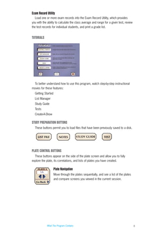 8
Exam Record Utility
Load one or more exam records into the Exam Record Utility, which provides
you with the ability to calculate the class average and range for a given test, review
the test records for individual students, and print a grade list.
TUTORIALS
To better understand how to use this program, watch step-by-step instructional
movies for these features:
Getting Started
List Manager
Study Guide
Tests
Create-A-Show
STUDY PREPARATION BUTTONS
These buttons permit you to load files that have been previously saved to a disk.
PLATE CONTROL BUTTONS
These buttons appear on the side of the plate screen and allow you to fully
explore the plate, its correlations, and lists of plates you have created.
Plate Navigation
Move through the plates sequentially, and see a list of the plates
and compare screens you viewed in the current session.
What This Program Contains
ACL guide WORKING.hpc copy 4/23/98 11:47 AM Page 8
 