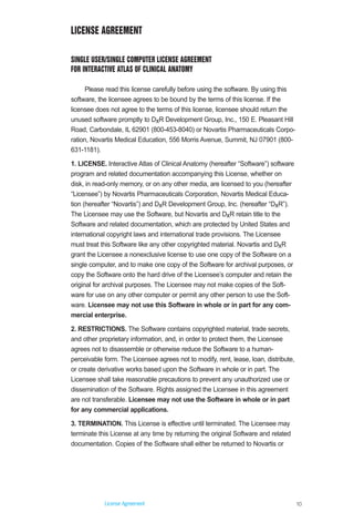 10
License Agreement
LICENSE AGREEMENT
SINGLE USER/SINGLE COMPUTER LICENSE AGREEMENT
FOR INTERACTIVE ATLAS OF CLINICAL ANATOMY
Please read this license carefully before using the software. By using this
software, the licensee agrees to be bound by the terms of this license. If the
licensee does not agree to the terms of this license, licensee should return the
unused software promptly to DxR Development Group, Inc., 150 E. Pleasant Hill
Road, Carbondale, IL 62901 (800-453-8040) or Novartis Pharmaceuticals Corpo-
ration, Novartis Medical Education, 556 Morris Avenue, Summit, NJ 07901 (800-
631-1181).
1. LICENSE. Interactive Atlas of Clinical Anatomy (hereafter “Software”) software
program and related documentation accompanying this License, whether on
disk, in read-only memory, or on any other media, are licensed to you (hereafter
“Licensee”) by Novartis Pharmaceuticals Corporation, Novartis Medical Educa-
tion (hereafter “Novartis”) and DxR Development Group, Inc. (hereafter “DxR”).
The Licensee may use the Software, but Novartis and DxR retain title to the
Software and related documentation, which are protected by United States and
international copyright laws and international trade provisions. The Licensee
must treat this Software like any other copyrighted material. Novartis and DxR
grant the Licensee a nonexclusive license to use one copy of the Software on a
single computer, and to make one copy of the Software for archival purposes, or
copy the Software onto the hard drive of the Licensee’s computer and retain the
original for archival purposes. The Licensee may not make copies of the Soft-
ware for use on any other computer or permit any other person to use the Soft-
ware. Licensee may not use this Software in whole or in part for any com-
mercial enterprise.
2. RESTRICTIONS. The Software contains copyrighted material, trade secrets,
and other proprietary information, and, in order to protect them, the Licensee
agrees not to disassemble or otherwise reduce the Software to a human-
perceivable form. The Licensee agrees not to modify, rent, lease, loan, distribute,
or create derivative works based upon the Software in whole or in part. The
Licensee shall take reasonable precautions to prevent any unauthorized use or
dissemination of the Software. Rights assigned the Licensee in this agreement
are not transferable. Licensee may not use the Software in whole or in part
for any commercial applications.
3. TERMINATION. This License is effective until terminated. The Licensee may
terminate this License at any time by returning the original Software and related
documentation. Copies of the Software shall either be returned to Novartis or
ACL guide WORKING.hpc copy 4/23/98 11:48 AM Page 10
 