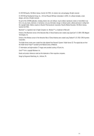F4
© 1997-98 Novartis, 556 Morris Avenue, Summit, NJ 07901, for artwork, text, and packaging. All rights reserved.
© 1997-98 DxR Development Group, Inc., 150 East Pleasant Hill Road, Carbondale, IL 62901, for software template, screen
designs, and icons. All rights reserved.
No part of this CD-ROM publication, including artwork, text, and software, may be utilized, reproduced, stored, or transmitted in any
form or by any means, electronic or mechanical, or by any information storage or retrieval system, without permission in writing from
the copyright holder. Address inquiries to Novartis Pharmaceuticals Corporation, Novartis Medical Education, 556 Morris Avenue,
Summit, NJ 07901.
Macintosh®
is a registered mark of Apple Computer, Inc. Windows™ is a trademark of Microsoft.
Portions of the Macintosh version of the Interactive Atlas of Clinical Anatomy were created using SuperCard®
, © 1989–1996 Allegiant
Technologies, Inc.
Portions of the Windows version of the Interactive Atlas of Clinical Anatomy were created using Toolbook®
II, © 1992–1996 Asymetrix
Corporation.
The Visible Human movies were created from data obtained from Research Systems’ Visible Human CD. The original data are from
the Visible Human Project™ provided by the National Library of Medicine.
CT reformations and high-resolution CT images were provided courtesy of Elscint, Inc.
Zurich™ Font is copyright Bitstream, Inc.
Brands and product references noted are the trademarks of their respective companies.
Design by Kingswood Advertising, Inc., Ardmore, PA.
ACL guide WORKING.hpc copy 4/23/98 11:47 AM Page F4
 