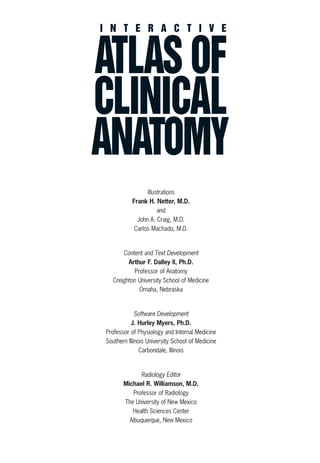 I N T E R A C T I V E
ATLAS OF
CLINICAL
ANATOMY
Illustrations
Frank H. Netter, M.D.
and
John A. Craig, M.D.
Carlos Machado, M.D.
Content and Text Development
Arthur F. Dalley II, Ph.D.
Professor of Anatomy
Creighton University School of Medicine
Omaha, Nebraska
Software Development
J. Hurley Myers, Ph.D.
Professor of Physiology and Internal Medicine
Southern Illinois University School of Medicine
Carbondale, Illinois
Radiology Editor
Michael R. Williamson, M.D.
Professor of Radiology
The University of New Mexico
Health Sciences Center
Albuquerque, New Mexico
ACL guide WORKING.hpc copy 4/23/98 11:47 AM Page F5
 
