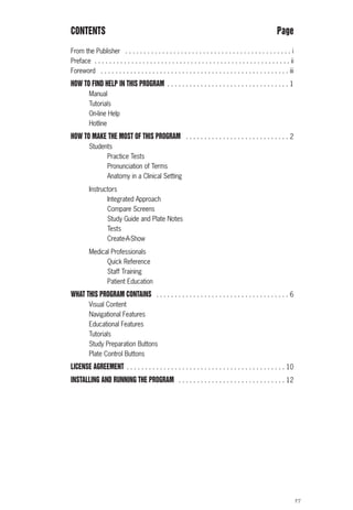 F7
CONTENTS Page
From the Publisher . . . . . . . . . . . . . . . . . . . . . . . . . . . . . . . . . . . . . . . . . . . . . i
Preface . . . . . . . . . . . . . . . . . . . . . . . . . . . . . . . . . . . . . . . . . . . . . . . . . . . . . ii
Foreword . . . . . . . . . . . . . . . . . . . . . . . . . . . . . . . . . . . . . . . . . . . . . . . . . . . iii
HOW TO FIND HELP IN THIS PROGRAM . . . . . . . . . . . . . . . . . . . . . . . . . . . . . . . . . 1
Manual
Tutorials
On-line Help
Hotline
HOW TO MAKE THE MOST OF THIS PROGRAM . . . . . . . . . . . . . . . . . . . . . . . . . . . . 2
Students
Practice Tests
Pronunciation of Terms
Anatomy in a Clinical Setting
Instructors
Integrated Approach
Compare Screens
Study Guide and Plate Notes
Tests
Create-A-Show
Medical Professionals
Quick Reference
Staff Training
Patient Education
WHAT THIS PROGRAM CONTAINS . . . . . . . . . . . . . . . . . . . . . . . . . . . . . . . . . . . . 6
Visual Content
Navigational Features
Educational Features
Tutorials
Study Preparation Buttons
Plate Control Buttons
LICENSE AGREEMENT . . . . . . . . . . . . . . . . . . . . . . . . . . . . . . . . . . . . . . . . . . . 10
INSTALLING AND RUNNING THE PROGRAM . . . . . . . . . . . . . . . . . . . . . . . . . . . . . 12
ACL guide WORKING.hpc copy 4/23/98 11:47 AM Page F7
 