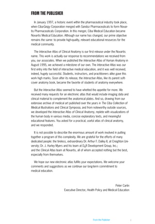 From the Publisher i
FROM THE PUBLISHER
In January 1997, a historic event within the pharmaceutical industry took place,
when Ciba-Geigy Corporation merged with Sandoz Pharmaceuticals to form Novar-
tis Pharmaceuticals Corporation. In this merger, Ciba Medical Education became
Novartis Medical Education. Although our name has changed, our prime objective
remains the same: to provide high-quality, relevant educational resources for the
medical community.
The Interactive Atlas of Clinical Anatomy is our first release under the Novartis
name. This work is actually our response to recommendations we received from
you, our associates. When we published the Interactive Atlas of Human Anatomy in
August 1995, we achieved a milestone of our own. The Interactive Atlas was our
first entry into the field of interactive medical education, and it was well received,
indeed, hugely successful. Students, instructors, and practitioners alike gave this
work high marks. Soon after its release, the Interactive Atlas, like its parent soft-
cover anatomy book, became the favorite of students of anatomy everywhere.
But the Interactive Atlas seemed to have whetted the appetite for more. We
received many requests for an electronic atlas that would include imaging data and
clinical material to complement the anatomical plates. And so, drawing from our
extensive archive of medical art published over the years in The Ciba Collection of
Medical Illustrations and Clinical Symposia, and from noteworthy outside sources,
we developed the Interactive Atlas of Clinical Anatomy, replete with visualizations of
the human body in various media, concise explanatory texts, and meaningful
educational features. You asked for a practical, useful atlas of clinical anatomy,
and we responded.
It is not possible to describe the enormous amount of work involved in putting
together a program of this complexity. We are grateful for the efforts of many
dedicated people: the tireless, extraordinary Dr. Arthur F. Dalley II, at Creighton Uni-
versity; Dr. J. Hurley Myers and his team at DxR Development Group, Inc.;
and the Clinical Atlas team at Novartis, all of whom accepted nothing but the best,
especially from themselves.
We hope our new electronic atlas fulfills your expectations. We welcome your
comments and suggestions as we continue our long-term commitment to
medical education.
Peter Carlin
Executive Director, Health Policy and Medical Education
ACL guide WORKING.hpc copy 4/23/98 11:47 AM Page i
 