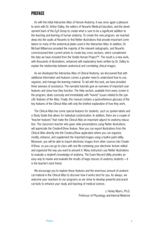 Preface ii
PREFACE
As with the initial Interactive Atlas of Human Anatomy, it was once again a pleasure
to work with Dr. Arthur Dalley, the editors of Novartis Medical Education, and the devel-
opment team of the DxR Group to create what is sure to be a significant addition to
the teaching and learning of human anatomy. To create this new program, we reached
deep into the vaults at Novartis to find Netter illustrations that provide important corre-
lations to many of the anatomical plates used in the Interactive Atlas. In addition, Dr.
Michael Williamson provided the majority of the relevant radiographs, and Novartis
commissioned their current artists to create key cross sections, which complement
the data we have included from the Visible Human Project™. The result is a new work,
with thousands of illustrations, enhanced with explanatory texts written by Dr. Dalley to
explain the relationship between anatomical and correlating clinical images.
As we developed the Interactive Atlas of Clinical Anatomy, we discovered that with
additional information and features comes a greater need to understand how to use,
organize, and manage the learning material. To aid with this task, we have provided
three avenues of assistance. The narrated tutorials give an overview of important user
features and show how they function. The Help section, available from every screen in
the program, deals concisely and immediately with “how-to” issues related to the spe-
cific features of the Atlas. Finally, this manual contains a quick-reference glossary of the
key features of the Clinical Atlas with only the briefest explanation of how they work.
The Clinical Atlas has some special features for students, such as spoken labels and
a Study Guide that allows for individual customization. In addition, there are a couple of
“teacher features” that make the Clinical Atlas an important adjunct to anatomy educa-
tion. The classroom teacher who gives slide presentations using Netter illustrations
will appreciate the Create-A-Show feature. Now you can export illustrations from the
Clinical Atlas directly into the Create-a-Show application where you can organize,
modify, enhance, and supplement the imported images using a built-in paint utility.
Moreover, you will be able to import electronic images from other sources into Create-
A-Show, so you can go to class with one file containing your electronic lecture edited
and organized the way you want to present it. Many instructors use Netter illustrations
to evaluate a student’s knowledge of anatomy. The Exam Record Utility provides an
easy way to review and evaluate the results of large classes of anatomy students—it
is the teacher’s best friend.
We encourage you to explore these features and the enormous amount of anatomi-
cal material in the Clinical Atlas to discover how it works best for you. As always, we
welcome your reactions to our programs as we strive to develop powerful and practi-
cal tools to enhance your study and teaching of medical science.
J. Hurley Myers, Ph.D.
Professor of Physiology and Internal Medicine
ACL guide WORKING.hpc copy 4/23/98 11:47 AM Page ii
 