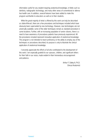 Foreword iv
information useful for any student requiring anatomical knowledge, in fields such as
dentistry, radiographic technology, and many other areas of conventional or alterna-
tive health care. In addition, several features have been added to make this
program worthwhile to educators as well as to their students.
While the great majority of what is offered by this work can truly be described
as state-of-the-art, there are a few procedures and techniques included which have
obviously been superseded by new technology. However, new technologies are not
universally available; some of the older techniques remain as standard procedure in
some locations. Further, with an increasing population of senior citizens, there is a
need to have awareness of procedures patients have previously experienced. All
the procedures included represent innovative application of anatomical knowledge.
This program is not intended to teach proficiency or the ability to employ any of the
techniques or procedures described; its purpose is only to illustrate the clinical
application of anatomical knowledge.
I sincerely appreciate the efforts of all who contributed to the development of
this work. I am especially grateful to our spouses, children, and significant others
for their faith in our vision, made evident in their tremendous encouragement
and patience.
Arthur F. Dalley II, Ph.D.
Clinical Anatomist
ACL guide WORKING.hpc copy 4/23/98 11:47 AM Page iv
 