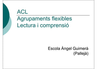ACL
Agrupaments flexibles
Lectura i comprensió



           Escola Àngel Guimerà
                        (Pallejà)
 