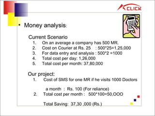 Money analysis : Current Scenario 1.  On an average a company has 500 MR.   2.  Cost on Courier at Rs. 25  : 500*25=1,25,000   3.  For data entry and analysis : 500*2 =1000    4.  Total cost per day: 1,26,000   5.  Total cost per month: 37,80,000 Our project:   1.  Cost of SMS for one MR if he visits 1000 Doctors  a month  :  Rs. 100 (For reliance)    2.  Total cost per month :  500*100=50,OOO  Total Saving:  37,30 ,000 (Rs.)   