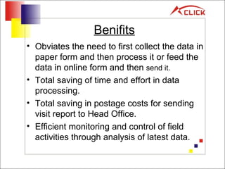 Benifits Obviates the need to first collect the data in paper form and then process it or feed the data in online form and then  send it. Total saving of time and effort in data processing. Total saving in postage costs for sending visit report to Head Office. Efficient monitoring and control of field activities through analysis of latest data. 