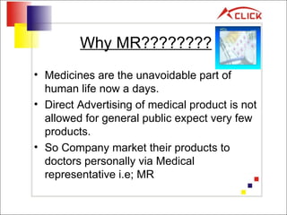 Why MR???????? Medicines are the unavoidable part of human life now a days. Direct Advertising of medical product is not allowed for general public expect very few products. So Company market their products to doctors personally via Medical representative i.e; MR 