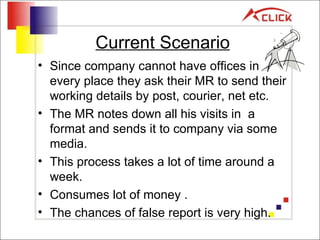 Current Scenario Since company cannot have offices in every place they ask their MR to send their working details by post, courier, net etc. The MR notes down all his visits in  a format and sends it to company via some media. This process takes a lot of time around a week. Consumes lot of money . The chances of false report is very high. 