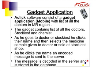 Gadget Application Aclick  software consist of a  gadget application (Mobile)  with list of all the doctors in MR region . The gadget contains list of all the doctors, Stockiest and chemist . As he goes to doctor or stockiest he clicks their name and then selects the medicine sample given to doctor or sold at stockiest shop. As he clicks the name an encoded message is sent to the server. The message is decoded in the server and is stored in the database. 