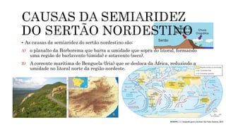  As causas da semiaridez do sertão nordestino são:
A) o planalto da Borborema que barra a umidade que sopra do litoral, formando
uma região de barlavento (úmida) e sotavento (seco).
B) A corrente marítima de Benguela (fria) que se desloca da África, reduzindo a
umidade no litoral norte da região nordeste.
 