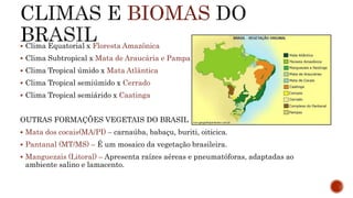 BIOMAS
 Clima Equatorial x Floresta Amazônica
 Clima Subtropical x Mata de Araucária e Pampas
 Clima Tropical úmido x Mata Atlântica
 Clima Tropical semiúmido x Cerrado
 Clima Tropical semiárido x Caatinga
OUTRAS FORMAÇÕES VEGETAIS DO BRASIL
 Mata dos cocais(MA/PI) – carnaúba, babaçu, buriti, oiticica.
 Pantanal (MT/MS) – É um mosaico da vegetação brasileira.
 Manguezais (Litoral) – Apresenta raízes aéreas e pneumatóforas, adaptadas ao
ambiente salino e lamacento.
 