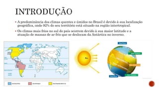  A predominância dos climas quentes e úmidos no Brasil é devido à sua localização
geográfica, onde 92% do seu território está situado na região intertropical.
 Os climas mais frios no sul do país ocorrem devido à sua maior latitude e a
atuação de massas de ar frio que se deslocam da Antártica no inverno.
 