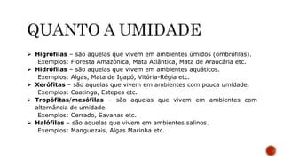  Higrófilas – são aquelas que vivem em ambientes úmidos (ombrófilas).
Exemplos: Floresta Amazônica, Mata Atlântica, Mata de Araucária etc.
 Hidrófilas – são aquelas que vivem em ambientes aquáticos.
Exemplos: Algas, Mata de Igapó, Vitória-Régia etc.
 Xerófitas – são aquelas que vivem em ambientes com pouca umidade.
Exemplos: Caatinga, Estepes etc.
 Tropófitas/mesófilas – são aquelas que vivem em ambientes com
alternância de umidade.
Exemplos: Cerrado, Savanas etc.
 Halófilas – são aquelas que vivem em ambientes salinos.
Exemplos: Manguezais, Algas Marinha etc.
 