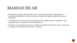  São grandes porções da atmosfera que se deslocam devido as diferenças de
pressões atmosféricas (o vento sempre se desloca de regiões anticiclonais para
ciclonais).
 As massas de ar possuem as características das regiões onde se originam e vão
impondo estas, nas áreas de sua abrangência.
 Portanto, uma massa de ar que se origina na Antártica será fria e seca e outra que
se origina na Amazônia será quente e úmida.
 