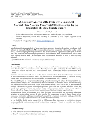 Innovative Systems Design and Engineering                                                              www.iiste.org
ISSN 2222-1727 (Paper) ISSN 2222-2871 (Online)
Vol 3, No 6, 2012


       A Climatology Analysis of the Petrie Creek Catchment
     Maroochydore Australia Using TrainCLIM Simulation for the
              Implication of Future Climate Change
                                            Adrianus Amheka1* Ayub Amheka2
    1.   School of Engineering, State Polytechnic of Kupang, PO box 139, Kupang 85361, Indonesia
    2.   Faculty of Engineering, Gadjah Mada University, Jl. Grafika No. 2 UGM Campus, Yogyakarta 55281,
         Indonesia
    * E-mail of the corresponding author: adrianus.amheka@gmail.com


Abstract
A preliminary climatology analysis of a catchment using computer simulation demanding upon Petrie Creek
cathment as case study. The SimCLIM system simulation has been done and as reference for another similar
case. A climate change significantly is identified that increase almost 1 degree celsius up to year 2010 since
year 1960 and will be effect on archipelagic countries in all around the world such as increasing the sea level.
More coverage accurate SimCLIM dataset for other cathcments are necessary in order to more effectively
calcuated.
Keywords: SimCLIM simulation, Climatology analysis, Climate change


1. Introduction
Mission of this research is to prepare a describe the climate of the Petrie Creek catchment near Nambour. Petrie
Creek flows through the town of Nambour in the Maroochy watershed Qld Australia (Figs. 1 and 2). While normally
a small placid stream, it can change into a raging torrent and poses a flood threat to Nambour and its environs (Figs.
3 and 4).
In order to carry out this research need to develop climate information from observed weather records. The focus is
on station data within the catchment of Petrie Creek, which includes the town of Nambour. All simulation including
figures, charts and tables are done by available the tools and data within the SimCLIM system.
The SimCLIM system is a computer-based modeling system for examining the effects of climate variability and
change over time and space. It is a customized GIS which includes tools for the spatial analysis of climate variability
and change and associated impacts on various social-economic sectors. Sicily can be used to describe baseline
climates, examine current climate variability and extremes, assess risks and investigate adaptation (present and
future), create scenarios of climate and sea-level change, conduct sensitivity analysis, project sectoral impacts of
climate and sea level change, examine risks and uncertainties, and facilitate integrated impact analyses.
In describing the climate, it is important to get some idea of the long-term means, the inter-annual and seasonal
variations, the trends, and the extremes. In order to realize this research need to describe feature climate such as
mean-annual precipitation and temperature (climate “normals”), the variations in precipitation and the possibility that
the climate has changed or not and continue with describe the climatic extremes
In the SimCLIM datafile use the periode 1960 to 2010 contains daily observations of precipitation, minimum
temperature (Tmin), maximum temperature (Tmax) and mean temperature (Tmean) as recorded at the Nambour
weather station.


2. The Climatology
To assess climatilogy analysis including the means, variability, trends and extremes
2.1 Describe mean-annual precipitation and temperature

                                                          9
 