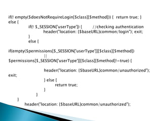 if(! empty($doesNotRequireLogin[$class][$method])) { return true; }
else {
           if(! $_SESSION['userType']) {     //checking authentication
                    header("location: {$baseURL}common/login"); exit;
           }
           else {

if(empty($permissions[$_SESSION['userType']][$class][$method])
                 ||
$permissions[$_SESSION['userType']][$class][$method]!=true) {

                     header("location: {$baseURL}common/unauthorized");
exit;
                     } else {
                            return true;
                     }
                 }
        }
            header("location: {$baseURL}common/unauthorized");
 