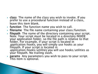    class The name of the class you wish to invoke. If you
    prefer to use a procedural function instead of a class,
    leave this item blank.
   function The function name you wish to call.
   filename The file name containing your class/function.
   filepath The name of the directory containing your script.
    Note: Your script must be located in a directory INSIDE
    your application folder, so the file path is relative to that
    folder. For example, if your script is located in
    application/hooks, you will simply use hooks as your
    filepath. If your script is located in
    application/hooks/utilities you will use hooks/utilities as
    your filepath. No trailing slash.
   params Any parameters you wish to pass to your script.
    This item is optional.
 