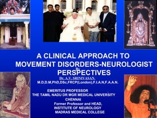 A CLINICAL APPROACH TO
MOVEMENT DISORDERS-NEUROLOGIST
              By
          PERSPECTIVES
                Dr. A.V. SRINIVASAN,
     M.D,D.M,PhD,DSc,FRCP(London),F.I.A.N,F.A.A.N.

          EMERITUS PROFESSOR
   THE TAMIL NADU DR MGR MEDICAL UNIVERSITY
                    CHENNAI
              Former Professor and HEAD,
              INSTITUTE OF NEUROLOGY
               MADRAS MEDICAL COLLEGE
 