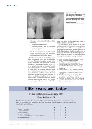 1 Is there any evidence that the old root filling
has failed?
• Symptoms from the tooth.
• Radiolucent area is still present or has
increased in size.
• Presence of sinus tract.
2 Does the crown of the tooth need restoring?
3 Is there any obvious fault with the present
root filling which could lead to failure?
Practitioners should be particularly aware
of the prognosis of root canal re-treatments.
As a rule of thumb, taking the average of the
surveys reported in the endodontic literature
(see Part 12) suggests a prognosis of 90–95%
for an initial root canal treatment of a tooth
with no radiographic evidence of a periradicu-
lar lesion. When such a lesion is present prog-
nosis will fall to around 80–85%, and the
longer the lesion has been present the more
established will be the infection, treatment (ie
removal of that infection from the entire root
canal system) will be more difficult and the
prognosis significantly lower. The average
reported prognosis for re-treatment of a failed
root canal filling of a tooth with a periradicu-
lar lesion falls to about 65%.
The final decision by the operator on the treat-
ment plan for a patient should be governed by the
level of his/her own skill and knowledge. General
dental practitioners cannot become experts in all
fields of dentistry and should learn to be aware of
their own limitations. The treatment plan pro-
posed should be one which the operator is confi-
dent he/she can carry out to a high standard.
1. Dental Practitioners’ Formulary 2000/2002. British
Dental Association. BMA Books, London
2. Scully C, Cawson R A. Medical problems in dentistry.
Oxford: Butterworth-Heinemann, p74, 1998.
3. National Radiographic Protection Board. Guidance
Notes for Dental Practitioners on the safe use of
x-ray equipment. 2001. Department of Health,
London, UK.
4. Fox K, Gutteridge D L. An in vitro study of coronal
microleakage in root-canal-treated teeth restored by
the post and core technique. Int Endod J 1997; 30:
361–368.
5. Ørstavik D. Time-course and risk analysis of the
development and healing of chronic apical
periodontitis in man. Int Endod J 1996; 29: 150–155.
6. Andreasen J O, Andreasen F M. Chapter 9 in Textbook
and colour atlas of traumatic injuries to the teeth. 3rd
Ed, Denmark, Munksgard 1994.
Fig. 14 Tooth UL4 (24) has previously
been root treated (and obturated with
silver points) but is symptomless.
However, the tooth now requires a full
crown restoration. A decision must be
made as to whether the tooth should
be re-treated before fitting the
advanced restoration.
BRITISH DENTAL JOURNAL VOLUME 197 NO. 5 SEPTEMBER 11 2004 238
PRACTICE
British Dental Journal, January 1954
SSuubbssccrriippttiioonnss 11995544
Members are reminded that the Annual Subscription for the Association was due on January 1,
1954. If not already paid this should be sent at the earliest possible moment. The rates of subscrip-
tion for 1954 are as follows:
£ s. d.
Ordinary members 6 6 0
Service members 4 14 6
Retired members 2 12 6
Overseas members 3 13 6
Members within three years from qualifying 3 13 6
Affiliated members 2 12 6
Fifty years ago today
05p231-238.qxd 12/08/2004 12:01 Page 238
 