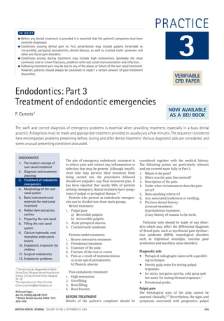 BRITISH DENTAL JOURNAL VOLUME 197 NO. 6 SEPTEMBER 25 2004 299
PRACTICE
Endodontics: Part 3
Treatment of endodontic emergencies
P. Carrotte1
The swift and correct diagnosis of emergency problems is essential when providing treatment, especially in a busy dental
practice. A diagnosis must be made and appropriate treatment provided in usually just a few minutes. The sequence considered
here encompasses problems presenting before, during and after dental treatment. Various diagnostic aids are considered, and
some unusual presenting conditions discussed.
● Before any dental treatment is provided it is essential that the patient’s symptoms have been
correctly diagnosed.
● Conditions causing dental pain on first presentation may include pulpitis (reversible or
irreversible), periapical periodontitis, dental abscess, as well as cracked tooth syndrome and
other oro-facial pain disorders.
● Conditions arising during treatment may include high restorations, (probably the most
common), root or crown fractures, problems with root canal instrumentation and infection.
● Following treatment pain may be due to any of the above, or failure of the root canal treatment.
However, patients should always be cautioned to expect a certain amount of post-treatment
discomfort.
I N B R I E F
The aim of emergency endodontic treatment is
to relieve pain and control any inflammation or
infection that may be present. Although insuffi-
cient time may prevent ideal treatment from
being carried out, the procedures followed
should not prejudice any final treatment plan. It
has been reported that nearly 90% of patients
seeking emergency dental treatment have symp-
toms of pulpal or periapical disease.1,2
Patients who present as endodontic emergen-
cies can be divided into three main groups.
Before treatment:
1. Pulpal pain
a) Reversible pulpitis
b) Irreversible pulpitis
2. Acute periapical abscess
3. Cracked tooth syndrome
Patients under treatment:
1. Recent restorative treatment
2. Periodontal treatment
3. Exposure of the pulp
4. Fracture of the root or crown
5. Pain as a result of instrumentation
a) acute apical periodontitis
b) Phoenix abscess
Post-endodontic treatment:
1. High restoration
2. Overfilling
3. Root filling
4. Root fracture
BEFORE TREATMENT
Details of the patient’s complaint should be
considered together with the medical history.
The following points are particularly relevant
and are covered more fully in Part 2.
1. Where is the pain?
2. When was the pain first noticed?
3. Description of the pain.
4. Under what circumstances does the pain
occur?
5. Does anything relieve it?
6. Any associated tenderness or swelling.
7. Previous dental history:
a) recent treatment;
b) periodontal treatment;
c) any history of trauma to the teeth.
Particular note should be made of any disor-
ders which may affect the differential diagnosis
of dental pain, such as myofascial pain dysfunc-
tion syndrome (MPD), neurological disorders
such as trigeminal neuralgia, vascular pain
syndromes and maxillary sinus disorders.
Diagnostic aids
• Periapical radiographs taken with a parallel-
ing technique.
• Electric pulp tester for testing pulpal
responses.
• Ice sticks, hot gutta-percha, cold spray and
hot water for testing thermal responses.3
• Periodontal probe.
Pulpal pain
The histological state of the pulp cannot be
assessed clinically.4,5 Nevertheless, the signs and
symptoms associated with progressive pulpal
3
ENDODONTICS
1. The modern concept of
root canal treatment
2. Diagnosis and treatment
planning
3. Treatment of endodontic
emergencies
4. Morphology of the root
canal system
5. Basic instruments and
materials for root canal
treatment
6. Rubber dam and access
cavities
7. Preparing the root canal
8. Filling the root canal
system
9. Calcium hydroxide, root
resorption, endo-perio
lesions
10. Endodontic treatment for
children
11. Surgical endodontics
12. Endodontic problems
VERIFIABLE
CPD PAPER
NOW AVAILABLE
AS A BDJ BOOK
1*Clinical Lecturer, Department of Adult
Dental Care, Glasgow Dental Hospital and
School, 378 Sauchiehall Street, Glasgow
G2 3JZ
*Correspondence to: Peter Carrotte
Email: p.carrotte@dental.gla.ac.uk
Refereed Paper
doi:10.1038/sj.bdj.4811641
© British Dental Journal 2004; 197:
299–305
06p299-305.qxd 24/08/2004 11:24 Page 299
http://dentalbooks-drbassam.blogspot.com/
 