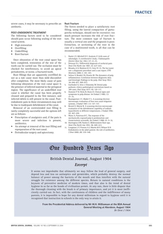 PRACTICE
BRITISH DENTAL JOURNAL VOLUME 197 NO. 6 SEPTEMBER 25 2004 305
severe cases, it may be necessary to prescribe an
antibiotic.
POST-ENDODONTIC TREATMENT
The following factors need to be considered
should pain occur following sealing of the root
canal system.
• High restoration
• Overfilling
• Underfilling
• Root fracture
Once obturation of the root canal space has
been completed, restoration of the rest of the
tooth can be carried out. The occlusion must be
checked for interferences, to avoid an apical
periodontitis, or worse, a fractured tooth.
Root fillings that are apparently overfilled do
not as a rule cause more than mild discomfort
after completion. The most likely cause of pain
following obturation of the root canal space is
the presence of infected material in the periapical
region. The significance of an underfilled root
canal is whether the canal has been properly
cleaned and prepared in the first instance, and
infected debris is still present in the canal. Post-
endodontic pain in these circumstances may well
be due to inadequate debridement of the canal.
Removal of an overextended root filling is
rarely completely successful and the options left
are as follows:
• Prescription of analgesics and, if the pain is
more severe and infection is present,
antibiotics.
• An attempt at removal of the root filling and
repreparation of the root canal.
• Periradicular surgery and apicectomy.
Root fracture
The forces needed to place a satisfactory root
filling, using the lateral compaction of gutta-
percha technique, should not be excessive; too
much pressure increases the risk of root frac-
ture. The most common type of fracture is
usually a vertical one and the prognosis is poor.
Extraction, or sectioning of the root in the
case of a multirooted tooth, is all that can be
recommended.
1. Hasler J F, Mitchell D F. Analysis if 1628 cases of
odontalgia: A corroborative study. J Indianapolis
District Dent Soc 1963; 17: 23–25.
2. Drinnan D L. Differential diagnosis of orofacial pain.
Dent Clin North Am 1987; 31: 627–643.
3. Mosaku A O, Watkins K E E, Grey N J A. The hot water
test: a diagnostic procedure and a case report. CPD
Dentistry 2000; 1: 101–103.
4. Seltzer S, Bender I B, Zionitz M. The dynamics of pulp
inflammation: Correlation between diagnostic data
and histologic findings in the pulp. Oral Surg 1963;
16: 846–871, 969–977.
5. Garfunkel A, Sela J, Ulmansky M. Dental pulp
pathosis; clinico-pathological correlations based on
109 cases. Oral Surg 1973; 35: 110–117.
6. Dummer P H, Hicks R, Huws D. Clinical signs and
symptoms in pulp disease. Int Endod J 1980; 13:
27–35.
7. Baumgartner J C, Mader C L. A scanning electron
microscopic evaluation of four root canal irrigation
systems. J Endod 1987; 13: 147–157.
8. Berutti E, Marini R. A scanning electron microscopic
evaluation of the debridement capability of sodium
hypochlorite at different temperatures. J Endod 1996;
22: 467–470.
9. Watts A, Patterson R C. The response of the
mechanically exposed pulp to prednisolone and
triamcinolone acetonide. Int Endod J 1988; 21: 9–16.
10. Harrington GW, Natkin E. Midtreatment flare-ups.
Dent Clin North Am 1992; 36: 409–423.
11. Longman L P, Preston A J, Martin M V, Wilson N H.
Endodontics in the adult patient: the role of antibiotics.
J Dent 2000; 28: 539–548.
British Dental Journal, August 1904
EExxcceerrpptt
It seems not improbable that ultimately we may follow the lead of general surgery, and
depend less and less on antiseptics and germicides, which probably destroy the normal
balance of power among the bacteria of the mouth and thus interfere with the natural
struggle for existence among the different species. Return to natural conditions is the
keynote of preventive medicine of modern times, and that also is the trend of dental
hygiene in so far as the bonds of civilisation permit. At any rate, there is little dispute that
the thorough cleaning with the brush is of primary importance, and yet it is most ineffi-
ciently carried out. In fact, with the carelessness of children and the indifference of many
parents, it is impossible to hope for any dental millenium in regard to hygiene until it is
recognised that instruction in schools is the only way to attain it.
From the Presidential Address delivered by Mr W.H. Williamson at the BDA Annual
General Meeting at Aberdeen, August 1904
Br Dent J 1904
One Hundred Years Ago
06p299-305.qxd 24/08/2004 11:29 Page 305
 