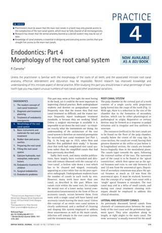 BRITISH DENTAL JOURNAL VOLUME 197 NO. 7 OCTOBER 9 2004 379
PRACTICE
Endodontics: Part 4
Morphology of the root canal system
P. Carrotte1
Unless the practitioner is familiar with the morphology of the roots of all teeth, and the associated intricate root canal
anatomy, effective debridement and obturation may be impossible. Recent research has improved knowledge and
understanding of this intricate aspect of dental practice. After studying this part you should know in what percentage of each
tooth type you may expect unusual numbers of root canals and other anatomical variations.
● Practitioners must be aware that the main root canals in a tooth may only provide access to
the complexities of the root canal system, which must be fully cleaned of all microorganisms.
● Research has shown that the dental anatomy learned as a dental student may now be out of
date.
● Knowledge of canal anatomy is essential in designing and executing access cavities that give
straight line access to the main root canals.
I N B R I E F
This part may seem at first sight the most boring
in the book, yet it could be the most important in
improving clinical practice. Both undergraduate
students and dentists on postgraduate courses
frequently state that the reason they find root
canal treatment so difficult, and the reason sur-
veys frequently report inadequate treatment
standards, is because they are working ‘blind’.
Unless a surgical microscope is available it is
impossible to see down the root canal – to visual-
ize exactly what the instruments are doing. An
understanding of the architecture of the root
canal system is therefore an essential prerequisite
for successful root canal treatment (see Part 1,
Fig. 1). As long ago as 1925, when Hess and
Zurcher first published their study,1 it became
clear that teeth had complicated root canal sys-
tems rather than the simplified canals that had
been previously described.
Sadly their work, and many similar publica-
tions, have largely been overlooked and den-
tists still remain obsessed with the concept of a
‘root canal’, a hollow tube down a root which
has to be cleaned and shaped, eventually
appearing as a nice white line on the post-oper-
ative radiograph. Undergraduate students learn
the number of canals in each tooth by rote.
However, many teeth have more than one
canal, as described in this part. Where two
canals exist within the same root, for example
the mesial root of a lower molar, lateral com-
munication (anastomosis) in the form of fins or
accessory canals, occurs between them. Even
roots with a single canal will have lateral and
accessory canals leaving the main canal. Unless
this concept of an entire root canal system is
clearly understood, and a method of cleaning
and shaping this system employed to address
these anastomoses as well as the main canals,
infection will remain in the root canal system,
and the treatment may fail.
ROOT CANAL SYSTEM
The pulp chamber in the coronal part of a tooth
consists of a single cavity with projections
(pulp horns) into the cusps of the tooth (Fig. 1).
With age, there is a reduction in the size of the
chamber due to the formation of secondary
dentine, which can be either physiological or
pathological in origin. Reparative or tertiary
dentine may be formed as a response to pulpal
irritation and is irregular and less uniform in
structure.
The entrances (orifices) to the root canals are
to be found on the floor of the pulp chamber,
usually below the centre of the cusp tips. In
cross-section, the canals are ovoid, having their
greatest diameter at the orifice or just below it.
In longitudinal section, the canals are broader
bucco-lingually than in the mesiodistal plane.
The canals taper towards the apex, following
the external outline of the root. The narrowest
part of the canal is to be found at the ‘apical
constriction’, which then opens out as the api-
cal foramen and exits to one side between 0.5
and 1.0 mm from the anatomical apex. Deposi-
tion of secondary cementum may place the api-
cal foramen as much as 2.0 mm from the
anatomical apex. It must be realized, however,
that the concept of a ‘single’ root canal with a
‘single’ apical foramen is mistaken. The root
canal may end in a delta of small canals, and
during root canal treatment cleaning tech-
niques should be employed to address this
clinical situation.
LATERAL AND ACCESSORY CANALS
As previously discussed, lateral canals form
channels of communication between the main
body of the root canal and the periodontal liga-
ment space. They arise anywhere along its
length, at right angles to the main canal. The
term ‘accessory’ is usually reserved for the small
4
ENDODONTICS
1. The modern concept of
root canal treatment
2. Diagnosis and treatment
planning
3. Treatment of endodontic
emergencies
4. Morphology of the root
canal system
5. Basic instruments and
materials for root canal
treatment
6. Rubber dam and access
cavities
7. Preparing the root canal
8. Filling the root canal
system
9. Calcium hydroxide, root
resorption, endo-perio
lesions
10. Endodontic treatment for
children
11. Surgical endodontics
12. Endodontic problems
NOW AVAILABLE
AS A BDJ BOOK
1*Clinical Lecturer, Department of Adult
Dental Care, Glasgow Dental Hospital and
School, 378 Sauchiehall Street, Glasgow
G2 3JZ
*Correspondence to: Peter Carrotte
Email: p.carrotte@dental.gla.ac.uk
Refereed Paper
doi:10.1038/sj.bdj.4811711
© British Dental Journal 2004; 197:
379–383
07p379-383.qxd 07/09/2004 12:31 Page 379
http://dentalbooks-drbassam.blogspot.com/
 