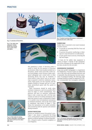 ible gradations is ideal. A furcation probe is
useful to check for the presence of furcation
involvement. Other items usually included are a
flat plastic, sterile cotton wool rolls, sterile cot-
ton wool pledgets, artery forceps to grip a peri-
apical radiograph and a metal ruler, or other
measuring device that may be sterilized. A
clean-stand or other device such as the endo-
ring is required to hold the endodontic instru-
ments. Paper points are also required, and the
simplest method of storage and use is to pur-
chase presterilized packs with five points in
each pack.
These instruments should be sterile when
treatment commences, and every possible effort
must be made to avoid contamination. Few
practices will have an autoclave sufficiently
large to take a metal tray with a lid that may
contain an entire set of sterile instruments. If an
open tray system is used, as illustrated in Figure
1, it is useful to have all endodontic instruments
in sterilized containers, such as the clean stand
or endodontic ring shown in Figure 2. This
allows the instruments to be easily controlled,
and accessed by both the operator and assistant
during treatment.
PATIENT PROTECTION
Glasses are needed to protect the patient’s eyes.
Figure 3 also shows a waterproof bib being
worn, as the patient’s clothes must be protected
against accidental spillage of sodium hypochlo-
rite, a frequent source of patient complaint or
even litigation.
RUBBER DAM
Rubber dam is essential in root canal treatment
for three reasons:
• To provide an operating field free from oral
contamination.
• To prevent the patient swallowing or inhal-
ing root canal instruments or medicaments.
• To give good visual access by retracting the
lips and tongue.
A basic kit for rubber dam equipment is
shown in Figure 4. Details of this equipment,
and of the techniques for the application of rub-
ber dam, are given in the next part.
RADIOGRAPHIC EQUIPMENT
Long-cone parallel radiography is a requirement
for endodontics,1 because it gives an undistorted
view of the teeth and surrounding structures and
is repeatable, thus allowing more accurate assess-
ment of periapical healing. The bisecting angle
technique should no longer be employed. It is fur-
ther recommended that rectangular collimation
PRACTICE
456 BRITISH DENTAL JOURNAL VOLUME 197 NO. 8 OCTOBER 23 2004
Fig. 3 A patient wearing safety glasses, a waterproof
protective bib and a rubber dam.
Fig. 6 a) A manual radiographic processing unit being
used and b) containing rapid developing and fixing
chemicals.
Fig. 2 A selection of file holders.
Fig. 4 The rubber dam
equipment; clamps,
dental floss, forceps,
sheet, punch, frame
and napkin.
Fig. 5 A film holder for taking
parallel radiographs, incorporating a
cage device to fit over the rubber
dam clamp.
a
b
08p455-464.qxd 22/09/2004 10:24 Page 456
 