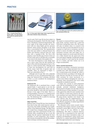 PRACTICE
458 BRITISH DENTAL JOURNAL VOLUME 197 NO. 8 OCTOBER 23 2004
may be used. The K-type file has been subject to
continuous development. The K-flex file is made
from a rhomboid or diamond shaped blank. The
acute angle of this shape provides the instru-
ment with two sharp blades and the narrower
diameter allows greater flexibility in the shaft
than a conventional K-file. The manufacturers
claim that more debris is collected between the
blades and therefore removed from the canal
than with a standard K-file. The Flex-o-file
employs a more flexible type of steel. It does not
fracture easily and is so flexible that it is possible
to tie a knot in the shank of the smaller sizes.
The latest developments in file design have
seen a move away from the ISO standard 2%
taper to files with increasing tapers of up to 12%,
made in a nickel-titanium alloy. Although most
of these new developments are used with an
electric motor, hand files of greater taper are
available. These are illustrated in Figure 11.
Their use is described in Part 7.
Although most K-type files were originally
used with an ‘in-out’ circumferential filing tech-
nique, the ‘balanced-force’ technique, described
in Part 7, is now considered the manipulation
method of choice.
Hedstroem file
The Hedstroem file is machined from a round
tapered blank. A spiral groove is cut into the
shank, producing a sharp blade. Only a true fil-
ing action should be used with this instrument
because of the angle of the blade. There is a
strong possibility of fracture if a reaming action
is used and the blades are engaged in the den-
tine. The Hedstroem file is useful for removing
gutta-percha root fillings.
Other hand files
Different types of hand file have been introduced
from time to time with varied structure and cut-
ting action. The Unifile and Helifile were modifi-
cations of the Hedstroem design. The Mani Flare
file is made from a triangular blank, and features
a greater taper than conventional 2% files. It is
essential when considering the use of new file
designs that the operator understands the basic
principles of canal preparation, and compares
and contrasts the properties with the file manipu-
lation technique currently being used.
Reamer
The reamer is constructed from a square or trian-
gular blank, machine twisted into a spiral but
with fewer cutting flutes than a file. The reamer
will only cut dentine when it is rotated in the
canal; the mode of action described for its use is
a quarter to a half turn to cut dentine, and with-
drawal to remove the debris. The stiffness of an
instrument increases with each larger size, so
that larger reamers in curved canals will tend to
cut a wider channel near the apical end of the
root canal (apical zipping). Considerable damage
may be caused to a root canal by the incorrect
use of a reamer, and their routine use is no
longer recommended.
Power-assisted instruments
Handpieces providing a mechanical movement
to the root canal cutting instrument have been
available since 1964. Their function was prima-
rily a reciprocating action through 90° and/or a
vertical movement, according to the design and
make. Because steel files do not have the flexi-
bility necessary for rotary movements in a
curved canal without damaging the canal con-
figuration, these instruments were never really
acceptable in endodontic practice.
A totally new concept in canal preparation
came with the development of sonic and ultra-
sonically activated endodontic handpieces.
Much research took place into the mode of action
and effectiveness of these machines. It was gen-
erally agreed that while the sonic machines were
more effective at hard tissue removal, the ultra-
sonic machines were more effective in irrigation.
The piezo-electric machines were found to be
more effective than the magnetostrictive. The
latter also generated more heat, and irrigation
with effective quantities of sodium hypochlorite
was found to be difficult.
The ultrasonic action causes acoustic micro-
streaming of the irrigant, intensive circular fluid
movement carried right to the tip of the instru-
ment, found to be very effective at canal
debridement. This effect is reduced, however,
when the file is constrained by the canal wall.
The main use of these instruments today is in
irrigation and debridement, using a freely oscil-
lating file in a sodium hypochlorite filled canal,
after thorough mechanical canal shaping.2
Fig. 11 A pack of hand files of
greater taper, 12% taper (blue),
10% (red), 8% (yellow) and 6%
(white).
Fig. 12 A low-speed, high-torque motor required for use
with nickel-titanium rotary instruments.
Fig. 13 An EDTA paste which will usually be picked up on
each instrument before use.
08p455-464.qxd 22/09/2004 10:26 Page 458
 