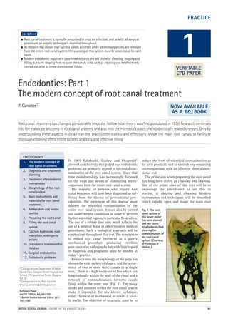 PRACTICE
BRITISH DENTAL JOURNAL VOLUME 197 NO. 4 AUGUST 28 2004 181
Endodontics: Part 1
The modern concept of root canal treatment
P. Carrotte1
Root canal treatment has changed considerably since the hollow tube theory was first postulated in 1930. Research continues
into the elaborate anatomy of root canal systems, and also into the microbial causes of endodontically related diseases. Only by
understanding these aspects in detail can the practitioner quickly and effectively shape the main root canals to facilitate
thorough cleaning of the entire system, and easy and effective filling.
● Root canal treatment is normally prescribed to treat an infection, and as with all surgical
procedures an aseptic technique is essential throughout.
● As research has shown that success is only achieved when all microorganisms are removed
from the entire root canal system, the anatomy of this system must be understood for each
tooth.
● Modern endodontic practice is concerned not with the old cliché of cleaning, shaping and
filling, but with shaping first, to open the canals wide, so that cleaning can be effectively
carried out prior to three-dimensional filling.
I N B R I E F
In 1965 Kakehashi, Stanley and Fitzgerald1
showed conclusively that pulpal and endodontic
problems are primarily related to microbial con-
tamination of the root canal system. Since that
time endodontology has increasingly focussed
on the ways and means of eliminating micro-
organisms from the entire root canal system.
The majority of patients who require root
canal treatment will have been diagnosed as suf-
fering from the disease of periradicular peri-
odontitis. The treatment of this disease must
address the microbial contamination of the
entire root canal system. It must also be carried
out under aseptic conditions in order to prevent
further microbial ingress, in particular from saliva.
The use of a rubber dam very much reflects the
use of a surgical drape in other invasive medical
procedures. Such a biological approach will be
emphasized throughout this text. The temptation
to regard root canal treatment as a purely
mechanical procedure, producing excellent
post-operative radiographs but with little regard
to diagnosis and prognosis, must be resisted in
today’s practice.
Research into the morphology of the pulp has
shown the wide variety of shapes, and the occur-
rence of two or even three canals in a single
root.2 There is a high incidence of fins which run
longitudinally within the wall of the canal and a
network of communications between canals
lying within the same root (Fig. 1). The many
nooks and crannies within the root canal system
make it impossible for any known technique,
either chemical or mechanical, to render it total-
ly sterile. The objective of treatment must be to
reduce the level of microbial contamination as
far as is practical, and to entomb any remaining
microorganisms with an effective three-dimen-
sional seal.
The prime aim when preparing the root canal
has long been stated as cleaning and shaping.
One of the prime aims of this text will be to
encourage the practitioner to see this in
reverse, ie shaping and cleaning. Modern
instruments and techniques will be described
which rapidly open and shape the main root
1
ENDODONTICS
1. The modern concept of
root canal treatment
2. Diagnosis and treatment
planning
3. Treatment of endodontic
emergencies
4. Morphology of the root
canal system
5. Basic instruments and
materials for root canal
treatment
6. Rubber dam and access
cavities
7. Preparing the root canal
8. Filling the root canal
system
9. Calcium hydroxide, root
resorption, endo-perio
lesions
10. Endodontic treatment for
children
11. Surgical endodontics
12. Endodontic problems
Fig. 1 The root
canal system of
this lower molar
has been stained
and the tooth
totally decalcified,
showing the
complex nature of
the root canal
system. (Courtesy
of Professor R T
Walker.)
1*Clinical Lecturer, Department of Adult
Dental Care, Glasgow Dental Hospital and
School, 378 Sauchiehall Street, Glasgow
G2 3JZ
*Correspondence to: Peter Carrotte
Email: p.carrotte@dental.gla.ac.uk
Refereed Paper
doi:10.1038/sj.bdj.4811565
© British Dental Journal 2004; 197:
181–183
VERIFIABLE
CPD PAPER
NOW AVAILABLE
AS A BDJ BOOK
04p181-183.qxd 26/07/2004 15:09 Page 181
http://dentalbooks-drbassam.blogspot.com/
 