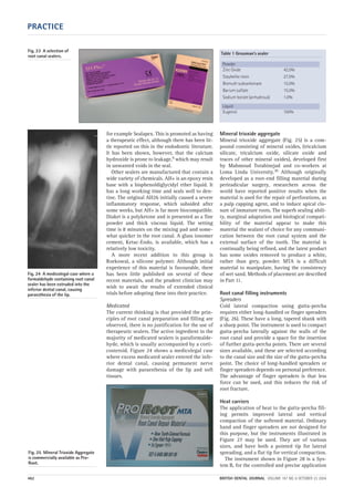 PRACTICE
462 BRITISH DENTAL JOURNAL VOLUME 197 NO. 8 OCTOBER 23 2004
for example Sealapex. This is promoted as having
a therapeutic effect, although there has been lit-
tle reported on this in the endodontic literature.
It has been shown, however, that the calcium
hydroxide is prone to leakage,9 which may result
in unwanted voids in the seal.
Other sealers are manufactured that contain a
wide variety of chemicals. AH+ is an epoxy resin
base with a bisphenoldiglycidyl ether liquid. It
has a long working time and seals well to den-
tine. The original AH26 initially caused a severe
inflammatory response, which subsided after
some weeks, but AH+ is far more biocompatible.
Diaket is a polyketone and is presented as a fine
powder and thick viscous liquid. The setting
time is 8 minutes on the mixing pad and some-
what quicker in the root canal. A glass ionomer
cement, Ketac-Endo, is available, which has a
relatively low toxicity.
A more recent addition to this group is
Roekoseal, a silicone polymer. Although initial
experience of this material is favourable, there
has been little published on several of these
recent materials, and the prudent clinician may
wish to await the results of extended clinical
trials before adopting these into their practice.
Medicated
The current thinking is that provided the prin-
ciples of root canal preparation and filling are
observed, there is no justification for the use of
therapeutic sealers. The active ingredient in the
majority of medicated sealers is paraformalde-
hyde, which is usually accompanied by a corti-
costeroid. Figure 24 shows a medicolegal case
where excess medicated sealer entered the infe-
rior dental canal, causing permanent nerve
damage with paraesthesia of the lip and soft
tissues.
Mineral trioxide aggregate
Mineral trioxide aggregate (Fig. 25) is a com-
pound consisting of mineral oxides, (tricalcium
silicate, tricalcium oxide, silicate oxide and
traces of other mineral oxides), developed first
by Mahmoud Torabinejad and co-workers at
Loma Linda University.10 Although originally
developed as a root-end filling material during
periradicular surgery, researchers across the
world have reported positive results when the
material is used for the repair of perforations, as
a pulp capping agent, and to induce apical clo-
sure of immature roots. The superb sealing abili-
ty, marginal adaptation and biological compati-
bility of the material appear to make this
material the sealant of choice for any communi-
cation between the root canal system and the
external surface of the tooth. The material is
continually being refined, and the latest product
has some oxides removed to produce a white,
rather than grey, powder. MTA is a difficult
material to manipulate, having the consistency
of wet sand. Methods of placement are described
in Part 11.
Root canal filling instruments
Spreaders
Cold lateral compaction using gutta-percha
requires either long-handled or finger spreaders
(Fig. 26). These have a long, tapered shank with
a sharp point. The instrument is used to compact
gutta-percha laterally against the walls of the
root canal and provide a space for the insertion
of further gutta-percha points. There are several
sizes available, and these are selected according
to the canal size and the size of the gutta-percha
point. The choice of long-handled spreaders or
finger spreaders depends on personal preference.
The advantage of finger spreaders is that less
force can be used, and this reduces the risk of
root fracture.
Heat carriers
The application of heat to the gutta-percha fill-
ing permits improved lateral and vertical
compaction of the softened material. Ordinary
hand and finger spreaders are not designed for
this purpose, but the instruments illustrated in
Figure 27 may be used. They are of various
sizes, and have both a pointed tip for lateral
spreading, and a flat tip for vertical compaction.
The instrument shown in Figure 28 is a Sys-
tem B, for the controlled and precise application
Table 1 Grossman’s sealer
Powder
Zinc Oxide 42.0%
Staybelite resin 27.0%
Bismuth subcarbonate 15.0%
Barium sulfate 15.0%
Sodium borate (anhydrous) 1.0%
Liquid
Eugenol 100%
Fig. 24 A medicolegal case where a
formaldehyde containing root canal
sealer has been extruded into the
inferior dental canal, causing
paraesthesia of the lip.
Fig. 25 Mineral Trioxide Aggregate
is commercially available as Pro-
Root.
Fig. 23 A selection of
root canal sealers.
08p455-464.qxd 22/09/2004 10:30 Page 462
 