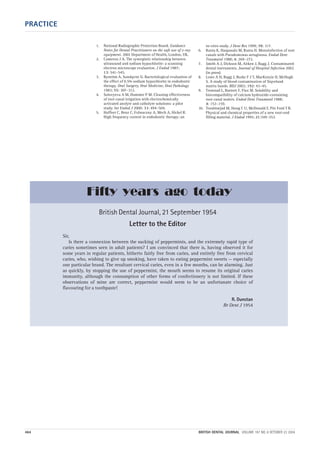 PRACTICE
464 BRITISH DENTAL JOURNAL VOLUME 197 NO. 8 OCTOBER 23 2004
1. National Radiographic Protection Board. Guidance
Notes for Dental Practitioners on the safe use of x-ray
equipment. 2001 Department of Health, London, UK.
2. Cameron J A. The synergistic relationship between
ultrasound and sodium hypochlorite: a scanning
electron microscope evaluation. J Endod 1987;
13: 541–545.
3. Byström A, Sundqvist G. Bacteriological evaluation of
the effect of 0.5% sodium hypochlorite in endodontic
therapy. Oral Surgery, Oral Medicine, Oral Pathology
1983; 55: 307–312.
4. Solovyeva A M, Dummer P M. Cleaning effectiveness
of root canal irrigation with electrochemically
activated anolyte and catholyte solutions: a pilot
study. Int Endod J 2000: 33: 494–504.
5. Haffner C, Benz C, Folwaczny A, Mech A, Hickel R.
High frequency current in endodontic therapy; an
in-vitro study. J Dent Res 1999; 78: 117.
6. Ranta K, Haapasalo M, Ranta H. Monoinfection of root
canals with Pseudomonas aeruginosa. Endod Dent
Traumatol 1988; 4: 269–272.
7. Smith A J, Dickson M, Aitken J, Bagg J. Contaminated
dental instruments. Journal of Hospital Infection 2002
(in press).
8. Lowe A H, Bagg J, Burke F J T, MacKenzie D, McHugh
S. A study of blood contamination of Siqveland
matrix bands. BDJ 2002; 192: 43–45.
9. Tronstad L, Barnett F, Flax M. Solubility and
biocompatibility of calcium hydroxide-containing
root canal sealers. Endod Dent Traumatol 1988;
4: 152–159.
10. Torabinejad M, Hong C U, McDonald F, Pitt Ford T R.
Physical and chemical properties of a new root-end
filling material. J Endod 1995; 21:349–353.
British Dental Journal, 21 September 1954
Letter to the Editor
Sir,
Is there a connexion between the sucking of peppermints, and the extremely rapid type of
caries sometimes seen in adult patients? I am convinced that there is, having observed it for
some years in regular patients, hitherto fairly free from caries, and entirely free from cervical
caries, who, wishing to give up smoking, have taken to eating peppermint sweets — especially
one particular brand. The resultant cervical caries, even in a few months, can be alarming. Just
as quickly, by stopping the use of peppermint, the mouth seems to resume its original caries
immunity, although the consumption of other forms of confectionery is not limited. If these
observations of mine are correct, peppermint would seem to be an unfortunate choice of
flavouring for a toothpaste!
R. Dunstan
Br Dent J 1954
Fifty years ago today
08p455-464.qxd 22/09/2004 10:32 Page 464
 