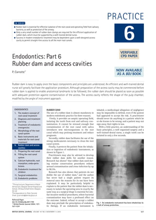 BRITISH DENTAL JOURNAL VOLUME 197 NO. 9 NOVEMBER 13 2004 527
PRACTICE
Endodontics: Part 6
Rubber dam and access cavities
P. Carrotte1
Rubber dam is easy to apply once the basic components and principles are understood. An efficient and well-trained dental
nurse will greatly facilitate the application procedure. Although preparation of the access cavity may be commenced before
rubber dam is applied to enable anatomical landmarks to be followed, the rubber dam should be placed as soon as possible
with adequate protection against contamination of the access. The access cavity reflects the shape of the pulp chamber,
modified by the angle of instrument approach.
● Rubber dam is essential for effective isolation of the root canal and operating field from salivary
bacteria, as well as protection of the airway.
● Only a very small number of rubber dam clamps are required for the efficient application of
rubber dam, which must be supported by a well-trained dental nurse.
● Success in modern endodontic treatment may be dependent upon a well-designed access
cavity to permit straight-line access to all the main root canals.
I N B R I E F
RUBBER DAM
The use of a rubber dam is almost mandatory in
modern endodontic practice for three reasons.
Firstly, it provides an aseptic operating field,
isolating the tooth from oral and salivary con-
tamination. It cannot be stressed enough that
contamination of the root canal with saliva
introduces new microorganisms to the root
canal which may prolong treatment and reduce
prognosis.
Secondly, rubber dam facilitates the use of the
strong medicaments necessary to clean the root
canal system.
Finally, it protects the patient from the inhala-
tion or ingestion of endodontic instruments, as
shown in Figure 1.
Practitioners may also be advised to develop
their rubber dam skills for another reason.
Research has shown1 that rubber dam used dur-
ing routine conservation procedures reduces
aerosol contamination and cross-infection by up
to 98.5%.
Research has also shown that patients do not
dislike the use of rubber dam,2 and the author
has never had a single patient request its
removal once the reasons for its use have been
explained. It may be particularly helpful to
explain to the patient that the rubber dam is nec-
essary to isolate the operating area in exactly the
same way as a surgical drape is essential for sim-
ilar invasive medical procedures, where bacterial
contamination may have a profound effect on
the outcome. Indeed, refusal to accept a rubber
dam may preclude the prescription of endodon-
tic therapy. If an endodontic instrument is
inhaled, a medicolegal allegation of negligence
may be impossible to defend, even if the patient
had appeared to accept the risk. A practitioner
should never do anything to a patient which he
or she knows to be wrong, and a patient may not
sign away their rights in law.
With a little practice, an understanding of the
basic principles, a well organised surgery and a
well-trained dental nurse, a single tooth can be
isolated in only a few seconds.
6
ENDODONTICS
1. The modern concept of
root canal treatment
2. Diagnosis and treatment
planning
3. Treatment of endodontic
emergencies
4. Morphology of the root
canal system
5. Basic instruments and
materials for root canal
treatment
6. Rubber dam and access
cavities
7. Preparing the root canal
8. Filling the root canal
system
9. Calcium hydroxide, root
resorption, endo-perio
lesions
10. Endodontic treatment for
children
11. Surgical endodontics
12. Endodontic problems
Fig. 1 An endodontic instrument has been inhaled due to
a lack of airway protection.
VERIFIABLE
CPD PAPER
NOW AVAILABLE
AS A BDJ BOOK
1*Clinical Lecturer, Department of Adult
Dental Care, Glasgow Dental Hospital and
School, 378 Sauchiehall Street, Glasgow
G2 3JZ
*Correspondence to: Peter Carrotte
Email: p.carrotte@dental.gla.ac.uk
Refereed Paper
doi:10.1038/sj.bdj.4811799
© British Dental Journal 2004; 197:
527–534
09p527-534.qxd 27/10/2004 09:23 Page 527
 