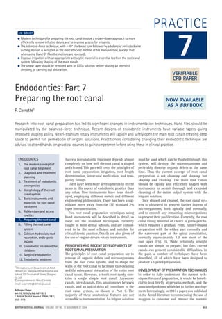 BRITISH DENTAL JOURNAL VOLUME 197 NO. 10 NOVEMBER 27 2004 603
PRACTICE
Endodontics: Part 7
Preparing the root canal
P. Carrotte1
Research into root canal preparation has led to significant changes in instrumentation techniques. Hand files should be
manipulated by the balanced-force technique. Recent designs of endodontic instruments have variable tapers giving
improved shaping ability. Nickel-titanium rotary instruments will rapidly and safely open the main root canals creating deep
space to permit full permeation of irrigant solutions. Practitioners considering changing their endodontic technique are
advised to attend hands-on practical courses to gain competence before using these in clinical practice.
● Modern techniques for preparing the root canal involve a crown-down approach to more
efficiently remove infected debris and to improve access for irrigants.
● The balanced-force technique, with a 60° clockwise turn followed by a balanced anti-clockwise
cutting motion, is accepted as the most efficient method of file manipulation, (except that
when using Hand GT files the motions are reversed).
● Copious irrigation with an appropriate antiseptic material is essential to clean the root canal
system following shaping of the main canals.
● The smear layer should be removed with an EDTA solution before placing an intervisit
dressing, or carrying out obturation.
I N B R I E F
Success in endodontic treatment depends almost
completely on how well the root canal is shaped
and cleaned. This part will cover the principles of
root canal preparation, irrigation, root length
determination, intracanal medication, and tem-
porary fillings.
There have been more developments in recent
years in this aspect of endodontic practice than
any other. New instruments have been devel-
oped, employing different metals and different
engineering philosophies. There has been a sig-
nificant move away from the ISO standard 2%
taper instrumentation.
Two root canal preparation techniques using
hand instruments will be described in detail, as
these are the standard techniques currently
taught in most dental schools, and are consid-
ered to be the most efficient and suitable for
clinical dental practice. Details are also given of
the use of engine-driven rotary instruments.
PRINCIPLES AND RECENT DEVELOPMENTS OF
ROOT CANAL PREPARATION
The principles of root canal preparation are to
remove all organic debris and microorganisms
from the root canal system, and to shape the
walls of the root canal to facilitate that cleaning
and the subsequent obturation of the entire root
canal space. However, a tooth root rarely con-
tains a single simple root canal. Accessory
canals, lateral canals, fins, anastomoses between
canals, and an apical delta all contribute to the
root canal system, as shown in Part 1. The
majority of these anatomical features are not
accessible to instrumentation. An irrigant solution
must be used which can be flushed through this
system, will destroy the microorganisms and
preferably dissolve organic debris at the same
time. Thus the current concept of root canal
preparation is not cleaning and shaping, but
shaping and cleaning. The main root canals
should be rapidly and efficiently shaped with
instruments to permit thorough and extended
cleaning of the entire pulpal system with the
irrigant solution.
Once shaped and cleaned, the root canal sys-
tem is obturated to prevent further ingress of
microorganisms, both apically and coronally,
and to entomb any remaining microorganisms
to prevent their proliferation. Currently, the root
canal filling material of choice is gutta-percha,
which requires a gradual, even, funnel-shaped
preparation with the widest part coronally and
the narrowest part at the apical constriction,
normally approximately 1.0 mm short of the
root apex (Fig. 1). Wide, relatively straight
canals are simple to prepare, but fine, curved
canals can present considerable difficulties. In
the past, a number of techniques have been
described, all of which have been designed to
produce a tapered preparation.
DEVELOPMENT OF PREPARATION TECHNIQUES
In order to fully understand the current tech-
niques for canal preparation, it would be benefi-
cial to look briefly at previous methods, and the
associated problems which led to further develop-
ment. Interestingly, in 1933 a paper was published
in the dental literature recommending the use of
maggots to consume and remove the necrotic
7
ENDODONTICS
1. The modern concept of
root canal treatment
2. Diagnosis and treatment
planning
3. Treatment of endodontic
emergencies
4. Morphology of the root
canal system
5. Basic instruments and
materials for root canal
treatment
6. Rubber dam and access
cavities
7. Preparing the root canal
8. Filling the root canal
system
9. Calcium hydroxide, root
resorption, endo-perio
lesions
10. Endodontic treatment for
children
11. Surgical endodontics
12. Endodontic problems
VERIFIABLE
CPD PAPER
NOW AVAILABLE
AS A BDJ BOOK
1*Clinical Lecturer, Department of Adult
Dental Care, Glasgow Dental Hospital and
School, 378 Sauchiehall Street, Glasgow
G2 3JZ
*Correspondence to: Peter Carrotte
Email: p.carrotte@dental.gla.ac.uk
Refereed Paper
doi:10.1038/sj.bdj.4811823
© British Dental Journal 2004; 197:
603–613
10p603-613.qxd 01/11/2004 12:06 Page 603
 