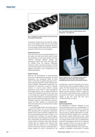streaming is produced by the rapid file oscilla-
tions in the irrigant within the root canal. With
more recent developments, ultrasonic machines
are now largely used for their efficient irrigation
properties rather than for canal shaping.
Automated devices
There have been many automated handpieces on
the market over the years which claim to make
the preparation of root canals quicker and more
efficient. Although different designs and
mechanical actions have been tried, they have
all suffered from the inherent difficulties
referred to earlier, caused by rotating or twisting
conventional stainless steel instruments, such as
zipping, perforation, canal transportation and
broken instruments.
Nickel-titanium
However, the development of nickel-titanium
alloys has revolutionised automated root canal
preparation. The remarkable ability of these
alloys to alter their crystalline state gives instru-
ments manufactured from nickel-titanium pro-
found flexibility. Mechanised instruments can
withstand the distortions caused by repeated
rotation in curved canals without causing
preparation errors. Most of these instruments
have design features such as radial lands (Fig. 4)
to keep the instrument centred in the canal, and
a non-cutting tip to guide the instrument down
the canal. New designs are constantly appearing,
(Fig. 5) and the clinician should ensure that con-
siderable experience with whichever system is
chosen has been obtained on extracted teeth,
before the instruments are introduced into clinical
patient treatment.
A controlled high-torque, low-speed motor is
required for efficient use of the instruments.
Most manufacturers of endodontic instruments
produce such a motor, and their complexity may
vary from that illustrated in Part 5, Figure 12, to
that shown here in Figure 6. It must be empha-
sized that these nickel-titanium instruments do
have a limited life, and will fracture in time after
a large number of rotations. Slow (150–250 rpm)
rotation does not impede their efficiency but
extends their life. However, it is recommended
that the instruments should be discarded after a
certain number of cases as described by the
manufacturer, and more frequently if an instru-
ment has been used to negotiate difficult curved
canals. The files should also be removed from
the canal and cleaned frequently. Although
debris is moved coronally it tends to compact in
the file flutes, and if these become occluded the
instrument will fracture. The separated part will
engage in the root canal and may prove
extremely difficult to remove.
IRRIGATION
Sodium hypochlorite
The importance of effective irrigation in root
canal preparation cannot be overemphasised. A
maxim in endodontics states that it is what you
take out of a root canal that is important, not
what you put in. Sodium hypochlorite is consid-
ered the most effective irrigant, as it is bacterici-
dal, dissolves organic debris and is only a mild
irritant. It must be clearly understood that almost
any irrigant solution will cause an inflammatory
reaction in the periapical tissues if it is expressed
under pressure.9 Great care must be taken to
follow the irrigation regime described below.
There is considerable debate about the recom-
mended or optimum concentration of sodium
PRACTICE
606 BRITISH DENTAL JOURNAL VOLUME 197 NO. 10 NOVEMBER 27 2004
Fig. 4 A diagram of a nickel-titanium rotary file showing
the concept of radial lands.
Fig. 5 One modern system of nickel-titanium rotary
instruments — the System GT.
Fig. 6 A ‘state-of-the-art’ endodontic motor, being a
rechargeable slow-speed, high-torque handpiece
encompassing an apex locator and associated facilities.
10p603-613.qxd 26/10/2004 14:56 Page 606
 