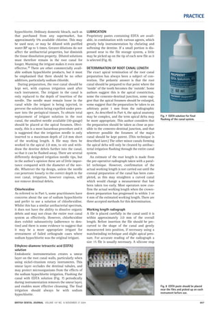 Fig. 7 EDTA solution for final
flushing of the canal system.
PRACTICE
BRITISH DENTAL JOURNAL VOLUME 197 NO. 10 NOVEMBER 27 2004 607
hypochlorite. Ordinary domestic bleach, such as
that purchased from any supermarket, has
approximately 5% available chlorine. This may
be used neat, or may be diluted with purified
water BP up to 5 times. Greater dilutions do not
affect the antibacterial properties, but diminish
the tissue dissolution property. Diluted solutions
must therefore remain in the root canal for
longer. Warming the irrigant makes it even more
effective.10 There are other commercially avail-
able sodium hypochlorite products, but it must
be emphasised that there should be no other
additives, particularly sodium chloride.
During preparation, the root canal should be
kept wet, with copious irrigation used after
each instrument. The irrigant in the canal is
only replaced to the depth of insertion of the
needle. The needle must remain loose in the
canal while the irrigant is being injected, to
prevent the solution being expelled under pres-
sure into the periapical tissues. To obtain total
replacement of irrigant solution in the root
canal, the smallest needle available (30-gauge)
should be placed at the apical foramen. Obvi-
ously, this is a most hazardous procedure and it
is suggested that the irrigation needle is only
inserted to a maximum depth of 2.0 mm short
of the working length. A file may then be
worked in the apical 2.0 mm, to stir and with-
draw the dentine debris further into the canal,
so that it can be flushed away. There are several
differently designed irrigation needle tips, but
in the author’s opinion these are of little impor-
tance compared with the diameter of the nee-
dle. Whatever the tip design, unless the needle
can penetrate loosely to the correct depth in the
root canal, irrigation, however copious, will
not remove dentinal debris.
Chlorhexidine
As referred to in Part 5, some practitioners have
concerns about the use of sodium hypochlorite
and prefer to use a solution of chlorhexidine.
Whilst this has a similar antibacterial spectrum,
it does not have the ability to dissolve organic
debris and may not clean the entire root canal
system as effectively. However, chlorhexidine
does exhibit substantivity (adherence to den-
tine) and there is some evidence to suggest that
it may be a more appropriate irrigant for
retreatment of failed orthograde cases where
sodium hypochlorite was the original irrigant.
Ethylene-diamene tetracetic acid (EDTA)
solution
Endodontic instrumentation creates a smear
layer on the root canal walls, particularly when
using nickel-titanium rotary instruments. This
smear layer occludes the dentinal tubules, and
may protect microorganisms from the effects of
the sodium hypochlorite irrigation. Flushing the
canal with EDTA solution (Fig. 7) periodically
during instrumentation removes the smear layer,
and enables more effective cleansing. The final
irrigation should always be with sodium
hypochlorite.
LUBRICATION
Proprietory pastes containing EDTA are avail-
able, in combination with various agents, which
greatly help instrumentation by chelating and
softening the dentine. If a small portion is dis-
pensed near to the file storage system, a little
may be picked up on the tip of each new file as it
is selected (Fig. 8).
DETERMINATION OF ROOT CANAL LENGTH
The exact apical termination of the root canal
preparation has always been a subject of con-
tention. The pedantic answer is that the root
canal should be prepared to that point where the
‘inside’ of the tooth becomes the ‘outside’. Some
authors suggest this is the apical constriction,
some the cemento-dentinal junction, some sug-
gest that the apical foramen should be enlarged,
some suggest that the preparation be taken to an
arbitrary point 1 mm from the radiographic
apex. As described in Part 4, the apical anatomy
may be complex, and the term apical delta may
be more appropriate. This author considers that
the preparation should be taken as close as pos-
sible to the cemento-dentinal junction, and that
wherever possible the foramen of the major
canal should be kept patent. (This technique is
described later.) The other minor canals forming
the apical delta will only be cleaned by antibac-
terial irrigation flushing through the entire canal
system.
An estimate of the root length is made from
the pre-operative radiograph taken with a paral-
lel technique. However, confirmation of the
actual working length is not carried out until the
coronal preparation of the canal has been com-
pleted, as this may straighten a curved canal
which would change a measurement that had
been taken too early. Most operators now con-
firm the actual working length when the crown-
down preparation has progressed to within 3 or
4 mm of the estimated working length. There are
three accepted methods for this determination.
Working length radiograph
A file is placed carefully in the canal until it is
within approximately 2.0 mm of the overall
length. Before insertion the file should be pre-
curved to the shape of the canal and gently
manoeuvred into position, if necessary using a
watchwinding technique and slight apical pres-
sure. For accurate reading of the radiograph a
size 15 file is usually necessary. A silicone stop
Fig. 8 EDTA paste should be placed
near the files and picked up on each
instrument before use.
10p603-613.qxd 26/10/2004 14:57 Page 607
 
