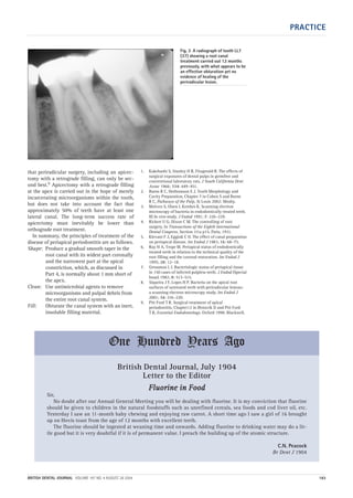 PRACTICE
BRITISH DENTAL JOURNAL VOLUME 197 NO. 4 AUGUST 28 2004 183
that periradicular surgery, including an apicec-
tomy with a retrograde filling, can only be sec-
ond best.9 Apicectomy with a retrograde filling
at the apex is carried out in the hope of merely
incarcerating microorganisms within the tooth,
but does not take into account the fact that
approximately 50% of teeth have at least one
lateral canal. The long-term success rate of
apicectomy must inevitably be lower than
orthograde root treatment.
In summary, the principles of treatment of the
disease of periapical periodontitis are as follows.
Shape: Produce a gradual smooth taper in the
root canal with its widest part coronally
and the narrowest part at the apical
constriction, which, as discussed in
Part 4, is normally about 1 mm short of
the apex.
Clean: Use antimicrobial agents to remove
microorganisms and pulpal debris from
the entire root canal system.
Fill: Obturate the canal system with an inert,
insoluble filling material.
1. Kakehashi S, Stanley H R, Fitzgerald R. The effects of
surgical exposures of dental pulps in germfree and
conventional laboratory rats. J South California Dent
Assoc 1966; 334: 449–451.
2. Burns R C, Herbranson E J. Tooth Morphology and
Cavity Preparation, Chapter 7 in Cohen S and Burns
R C, Pathways of the Pulp, St Louis 2002: Mosby.
3. Molven S, Olsen I, Kerekes K. Scanning electron
microscopy of bacteria in endodontically treated teeth.
III In vivo study. J Endod 1991; 7: 226–229.
4. Rickert U G, Dixon C M. The controlling of root
surgery. In Transactions of the Eighth International
Dental Congress. Section 111a p15. Paris, 1931.
5. Klevant F J, Eggink C O. The effect of canal preparation
on periapical disease. Int Endod J 1983; 16: 68–75.
6. Ray H A, Trope M. Periapical status of endodontically
treated teeth in relation to the technical quality of the
root filling and the coronal restoration. Int Endod J
1995; 28: 12–18.
7. Grossman L I. Bacteriologic status of periapical tissue
in 150 cases of infected pulpless teeth. J Endod (Special
Issue) 1982; 8: 513–515.
8. Siqueira J F, Lopes H P. Bacteria on the apical root
surfaces of untreated teeth with periradicular lesions:
a scanning electron microscopy study. Int Endod J
2001; 34: 216–220.
9. Pitt Ford T R. Surgical treatment of apical
periodontitis. Chapter12 in Ørstavik D and Pitt Ford
T R, Essential Endodontology. Oxford 1998: Blackwell.
Fig. 3 A radiograph of tooth LL7
(37) showing a root canal
treatment carried out 12 months
previously, with what appears to be
an effective obturation yet no
evidence of healing of the
periradicular lesion.
British Dental Journal, July 1904
Letter to the Editor
FFlluuoorriinnee iinn FFoooodd
Sir,
No doubt after our Annual General Meeting you will be dealing with fluorine. It is my conviction that fluorine
should be given to children in the natural foodstuffs such as unrefined cereals, sea foods and cod liver oil, etc.
Yesterday I saw an 11-month baby chewing and enjoying raw carrot. A short time ago I saw a girl of 16 brought
up on Hovis toast from the age of 12 months with excellent teeth.
The fluorine should be ingested at weaning time and onwards. Adding fluorine to drinking water may do a lit-
tle good but it is very doubtful if it is of permanent value. I preach the building up of the atomic structure.
C.N. Peacock
Br Dent J 1904
One Hundred Years Ago
04p181-183.qxd 26/07/2004 17:50 Page 183
 