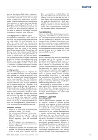 PRACTICE
BRITISH DENTAL JOURNAL VOLUME 197 NO. 10 NOVEMBER 27 2004 611
here, the description which follows must there-
fore be generic. The basic concepts are the same
whatever the instrument chosen. The technique
for use is crown-down, with copious irrigation.
Indeed, these instruments conform totally to the
stated objectives in modern root canal therapy,
shaping the canal rapidly and efficiently so that
thorough cleaning of the root canal system can
be carried out with appropriate irrigants. The
files must be used in a slow-speed, controlled
torque motor, or they are prone to fracture.
Coronal preparation or radicular access
Nickel-titanium instruments cannot easily be
precurved, and require straight line access to the
root canal orifice. The use of ultrasonic tips to
refine the access cavity has already been
described. Nickel-titanium ‘orifice shapers’ have
replaced Gates-Glidden drills, and may be used
sequentially from the largest to the smallest
sizes. These remain centred in the canal and will
flare the canal walls to approximately halfway
down the canal. Their use may be restricted in
narrow or curved canals. They are used with a
very light apical pressure, often described as the
‘pencil-lead’ pressure, ie that which would break
the lead when using a propelling pencil. Each
instrument should be used for no more than
5–10 seconds at a time before removing from the
canal, cleaning, irrigating and adding lubricant.
Apical preparation
Once the coronal preparation is completed, the
canal should be explored to full working length
using fine hand files and the balanced force tech-
nique. The working length should be confirmed,
and the canal enlarged to a size 15 or 20. If this is
not done, the rotary instrument will have to cut
at its tip, rather than along its length, which may
lead to jamming and fracture. Each time a file is
removed from a canal after use the position of
the dentine debris in the flutes should be inspect-
ed. The instruments should cut along their entire
length. If debris is only seen at the tip, the instru-
ment may be excessively stressed, which may
lead to fracture. The apical part of the canal may
now be prepared with sequentially smaller
instruments, stepping down the canal with each
smaller size. It may be necessary to return to a
larger size during preparation (recapitulation) to
create more space for the smaller instruments.
Summary of technique
• Motor set at slow speed recommended for
instrument, usually 150–250 rpm.
• Use each instrument for only 5–10 seconds.
• Light apical pressure, using either a gentle
‘planing’ pressure, or a slight ‘pecking’
motion depending upon the instrument
design.
• Use EDTA lubricant with each instrument.
• Copious irrigation with sodium hypochlorite
between instruments.
• Step down in sequence from the largest to the
smallest. (NB This will depend upon which
system is being used. If variable taper files
have been selected, as in Fig. 5, then a 10%
taper file will be used until resistance is felt,
moving to an 8%, 6% and 4% until any of
these reaches working length, depending upon
the canal size. Alternatively, if a single taper,
variable tip system has been selected, the
largest tip size will be used first, reducing sizes
as the canal is negotiated until, once again,
one instrument reaches working length.)
FURTHER READING
It must be stressed that the techniques described
are generic, and that hands-on practice is essen-
tial, following the specific manufacturer’s proto-
col until competence is achieved. The various
instruments and techniques are described, com-
pared and contrasted, in numerous publications,
for example.15–18 The prudent clinician would
be advised to refer to the endodontic literature
before embarking on new purchases and clinical
practice. A useful series of clinical articles was
presented by Buchanan.19
PATENCY FILING
Research has shown that most canal preparation
techniques lead to the extrusion of debris
through the apical foramen. This is removed by
the normal body defence systems, although a
certain amount of inflammation will result.
Concern has been expressed by some authorities
that such debris may remain in the apical con-
striction, and may contribute to failure, particu-
larly if it harbours microorganisms.20 The tech-
nique of patency filing involves passively
inserting a small file, size 08 or 10, 2 mm beyond
the established working length. No attempt is
made to instrument the foramen, merely to keep
it open or patent by deliberately extruding the
debris into the periradicular tissues.
The literature on patency filing is at present
quite equivocal. No research workers have been
able to show either a decrease or an increase in
post-operative symptoms or case prognosis. The
technique remains subjective and subject to the
operator’s personal philosophy.
INTRACANAL MEDICATION
Calcium hydroxide
There is almost universal agreement that when
an intervisit dressing is required, calcium
hydroxide is the material of choice, and this is
discussed in Part 9. There is far less agreement as
to whether such dressings are indicated. Single-
visit endodontics — the shaping, cleaning and
obturation of the root canals in one appointment
— remains controversial. Most endodontists
would agree that when the tooth under treat-
ment is not infected, for example when perform-
ing elective endodontics or treating large expo-
sures of vital pulps, completing treatment in a
single visit is advisable. However, Sjögren et al.
showed a significant increase in prognosis when
infected root canals were dressed with calcium
hydroxide for one week before obturation.21
Gutmann has suggested that this effect was only
apparent because their research employed 1%
10p603-613.qxd 26/10/2004 15:01 Page 611
 