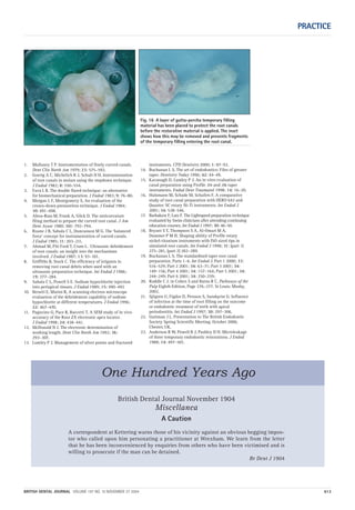 PRACTICE
BRITISH DENTAL JOURNAL VOLUME 197 NO. 10 NOVEMBER 27 2004 613
Fig. 16 A layer of gutta-percha temporary filling
material has been placed to protect the root canals
before the restorative material is applied. The inset
shows how this may be removed and prevents fragments
of the temporary filling entering the root canal.
British Dental Journal November 1904
Miscellanea
A Caution
A correspondent at Kettering warns those of his vicinity against an obvious begging impos-
tor who called upon him personating a practitioner at Wrexham. We learn from the letter
that he has been inconvenienced by enquiries from others who have been victimised and is
willing to prosecute if the man can be detained.
Br Dent J 1904
One Hundred Years Ago
1. Mullaney T P. Instrumentation of finely curved canals.
Dent Clin North Am 1979; 23: 575–592.
2. Goerig A C, Michelich R J, Schult H H. Instrumentation
of root canals in molars using the stepdown technique.
J Endod 1982; 8: 550–554.
3. Fava L R. The double flared technique: an alternative
for biomechanical preparation. J Endod 1983; 9: 76–80.
4. Morgan L F, Montgomery S. An evaluation of the
crown-down pressureless technique. J Endod 1984;
10: 491–498.
5. Abou-Rass M, Frank A, Glick D. The anticurvature
filing method to prepare the curved root canal. J Am
Dent Assoc 1980; 101: 792–794.
6. Roane J B, Sabala C L, Duncanson M G. The ‘balanced
force’ concept for instrumentation of curved canals.
J Endod 1985; 11: 203–211.
7. Ahmad M, Pitt Ford T, Crum L. Ultrasonic debridement
of root canals: an insight into the mechanisms
involved. J Endod 1987; 13: 93–101.
8. Griffiths B, Stock C. The efficiency of irrigants in
removing root canal debris when used with an
ultrasonic preparation technique. Int Endod J 1986;
19: 277–284.
9. Sabala C L, Powell S E. Sodium hypochlorite injection
into periapical tissues. J Endod 1989; 15: 490–492
10. Berutti E, Marini R, A scanning electron microscope
evaluation of the debridement capability of sodium
hypochlorite at different temperatures. J Endod 1996;
22: 467–470.
11. Pagavino G, Pace R, Baccetti T. A SEM study of in vivo
accuracy of the Root ZX electronic apex locator.
J Endod 1998; 24: 438–441.
12. McDonald N J. The electronic determination of
working length. Dent Clin North Am 1992; 36:
293–307.
13. Lumley P J. Management of silver points and fractured
instruments. CPD Dentistry 2000; 1: 87–92.
14. Buchanan L S. The art of endodontics: Files of greater
taper. Dentistry Today 1996; 42: 44–49.
15. Kavanagh D, Lumley P J. An in vitro evaluation of
canal preparation using Profile .04 and .06 taper
instruments. Endod Dent Traumatol 1998; 14: 16–20.
16. Hulsmann M, Schade M, Schafers F. A comparative
study of root canal preparation with HERO 642 and
Quantec SC rotary Ni-Ti instruments. Int Endod J
2001; 34: 538–546.
17. Barbakow F, Lutz F. The Lightspeed preparation technique
evaluated by Swiss clinicians after attending continuing
education courses. Int Endod J 1997; 30: 46–50.
18. Bryant S T, Thompson S A, Al-Omari M A,
Dummer P M H. Shaping ability of Profile rotary
nickel-titanium instruments with ISO sized tips in
simulated root canals. Int Endod J 1998; 31: (part 1)
275–281, (part 2) 282–289.
19. Buchanan L S. The standardised taper root canal
preparation. Parts 1–6. Int Endod J. Part 1 2000; 33:
516–529; Part 2 2001; 34: 63–71; Part 3 2001; 34:
149–156; Part 4 2001; 34: 157–164; Part 5 2001; 34:
244–249; Part 6 2001; 34: 250–259;
20. Ruddle C J. in Cohen S and Burns R C, Pathways of the
Pulp Eighth Edition, Page 276–277. St Louis: Mosby,
2002.
21. Sjögren U, Figdor D, Persson S, Sundqvist G. Influence
of infection at the time of root filling on the outcome
or endodontic treatment of teeth with apical
periodontitis. Int Endod J 1997; 30: 297–306.
22. Guttman J L. Presentation to The British Endodontic
Society Spring Scientific Meeting, October 2000,
Chester, UK.
23. Anderson R W, Powell B J, Pashley D H. Microleakage
of three temporary endodontic restorations. J Endod
1988; 14: 497–501.
10p603-613.qxd 01/11/2004 12:07 Page 613
 