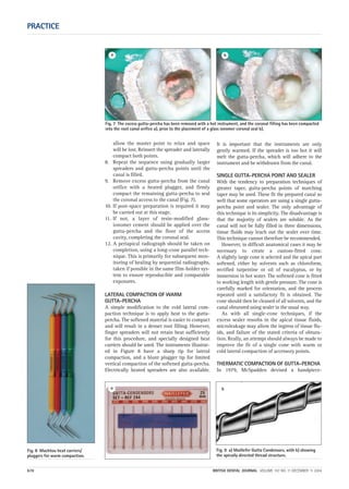 Fig. 8 Machtou heat carriers/
pluggers for warm compaction.
allow the master point to relax and space
will be lost. Reinsert the spreader and laterally
compact both points.
8. Repeat the sequence using gradually larger
spreaders and gutta-percha points until the
canal is filled.
9. Remove excess gutta-percha from the canal
orifice with a heated plugger, and firmly
compact the remaining gutta-percha to seal
the coronal access to the canal (Fig. 7).
10. If post-space preparation is required it may
be carried out at this stage.
11. If not, a layer of resin-modified glass-
ionomer cement should be applied over the
gutta-percha and the floor of the access
cavity, completing the coronal seal.
12. A periapical radiograph should be taken on
completion, using a long-cone parallel tech-
nique. This is primarily for subsequent mon-
itoring of healing by sequential radiographs,
taken if possible in the same film-holder sys-
tem to ensure reproducible and comparable
exposures.
LATERAL COMPACTION OF WARM
GUTTA-PERCHA
A simple modification to the cold lateral com-
paction technique is to apply heat to the gutta-
percha. The softened material is easier to compact
and will result in a denser root filling. However,
finger spreaders will not retain heat sufficiently
for this procedure, and specially designed heat
carriers should be used. The instruments illustrat-
ed in Figure 8 have a sharp tip for lateral
compaction, and a blunt plugger tip for limited
vertical compaction of the softened gutta-percha.
Electrically heated spreaders are also available.
It is important that the instruments are only
gently warmed. If the spreader is too hot it will
melt the gutta-percha, which will adhere to the
instrument and be withdrawn from the canal.
SINGLE GUTTA-PERCHA POINT AND SEALER
With the tendency to preparation techniques of
greater taper, gutta-percha points of matching
taper may be used. These fit the prepared canal so
well that some operators are using a single gutta-
percha point and sealer. The only advantage of
this technique is its simplicity. The disadvantage is
that the majority of sealers are soluble. As the
canal will not be fully filled in three dimensions,
tissue fluids may leach out the sealer over time.
This technique cannot therefore be recommended.
However, in difficult anatomical cases it may be
necessary to create a custom-fitted cone.
A slightly large cone is selected and the apical part
softened, either by solvents such as chloroform,
rectified turpentine or oil of eucalyptus, or by
immersion in hot water. The softened cone is fitted
to working length with gentle pressure. The cone is
carefully marked for orientation, and the process
repeated until a satisfactory fit is obtained. The
cone should then be cleaned of all solvents, and the
canal obturated using sealer in the usual way.
As with all single-cone techniques, if the
excess sealer resorbs in the apical tissue fluids,
microleakage may allow the ingress of tissue flu-
ids, and failure of the stated criteria of obtura-
tion. Really, an attempt should always be made to
improve the fit of a single cone with warm or
cold lateral compaction of accessory points.
THERMATIC COMPACTION OF GUTTA-PERCHA
In 1979, McSpadden devised a handpiece-
PRACTICE
670 BRITISH DENTAL JOURNAL VOLUME 197 NO. 11 DECEMBER 11 2004
Fig. 7 The excess gutta-percha has been removed with a hot instrument, and the coronal filling has been compacted
into the root canal orifice a), prior to the placement of a glass ionomer coronal seal b).
a b
Fig. 9 a) Maillefer Gutta Condensors, with b) showing
the apically directed thread structure.
a b
11p667-672.qxd 09/11/2004 14:09 Page 670
 
