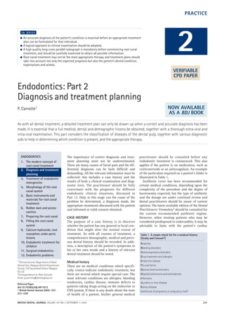 Endodontics: Part 2
Diagnosis and treatment planning
P. Carrotte1
As with all dental treatment, a detailed treatment plan can only be drawn up when a correct and accurate diagnosis has been
made. It is essential that a full medical, dental and demographic history be obtained, together with a thorough extra-oral and
intra-oral examination. This part considers the classification of diseases of the dental pulp, together with various diagnostic
aids to help in determining which condition is present, and the appropriate therapy.
● An accurate diagnosis of the patient’s condition is essential before an appropriate treatment
plan can be formulated for that individual.
● A logical approach to clinical examination should be adopted.
● A high quality long-cone parallel radiograph is mandatory before commencing root canal
treatment, and should be carefully examined to obtain all possible information.
● Root canal treatment may not be the most appropriate therapy, and treatment plans should
take into account not only the expected prognosis but also the patient’s dental condition,
expectations and wishes.
I N B R I E F
The importance of correct diagnosis and treat-
ment planning must not be underestimated.
There are many causes of facial pain and the dif-
ferential diagnosis can be both difficult and
demanding. All the relevant information must be
collected; this includes a case history and the
results of both a clinical examination and diag-
nostic tests. The practitioner should be fully
conversant with the prognosis for different
endodontic clinical situations, discussed in
Part 12. Only at this stage can the cause of the
problem be determined, a diagnosis made, the
appropriate treatments discussed with the patient
and informed or valid consent obtained.
CASE HISTORY
The purpose of a case history is to discover
whether the patient has any general or local con-
dition that might alter the normal course of
treatment. As with all courses of treatment, a
comprehensive demographic, medical and previ-
ous dental history should be recorded. In addi-
tion, a description of the patient’s symptoms in
his or her own words and a history of relevant
dental treatment should be noted.
Medical history
There are no medical conditions which specifi-
cally contra-indicate endodontic treatment, but
there are several which require special care. The
most relevant conditions are allergies, bleeding
tendencies, cardiac disease, immune defects or
patients taking drugs acting on the endocrine or
CNS system. If there is any doubt about the state
of health of a patient, his/her general medical
practitioner should be consulted before any
endodontic treatment is commenced. This also
applies if the patient is on medication, such as
corticosteroids or an anticoagulant. An example
of the particulars required on a patient’s folder is
illustrated in Table 1.
Antibiotic cover has been recommended for
certain medical conditions, depending upon the
complexity of the procedure and the degree of
bacteraemia expected, but the type of antibiotic
and the dosage are under continual review and
dental practitioners should be aware of current
opinion. The latest available edition of the Dental
Practitioners’ Formulary1 should be consulted for
the current recommended antibiotic regime.
However, when treating patients who may be
considered predisposed to endocarditis, it may be
advisable to liaise with the patient’s cardiac
2
ENDODONTICS
1. The modern concept of
root canal treatment
2. Diagnosis and treatment
planning
3. Treatment of endodontic
emergencies
4. Morphology of the root
canal system
5. Basic instruments and
materials for root canal
treatment
6. Rubber dam and access
cavities
7. Preparing the root canal
8. Filling the root canal
system
9. Calcium hydroxide, root
resorption, endo-perio
lesions
10. Endodontic treatment for
children
11. Surgical endodontics
12. Endodontic problems
Table 1 A simple check list for a medical history
(Scully and Cawson2)
Anaemia
Bleeding disorders
Cardiorespiratory disorders
Drug treatment and allergies
Endocrine disease
Fits and faints
Gastrointestinal disorders
Hospital admissions and attendances
Infections
Jaundice or liver disease
Kidney disease
Likelihood of pregnancy or pregnancy itself
PRACTICE
VERIFIABLE
CPD PAPER
NOW AVAILABLE
AS A BDJ BOOK
1*Clinical Lecturer, Department of Adult
Dental Care, Glasgow Dental Hospital and
School, 378 Sauchiehall Street, Glasgow
G2 3JZ
*Correspondence to: Peter Carrotte
Email: p.carrotte@dental.gla.ac.uk
Refereed Paper
doi:10.1038/sj.bdj.4811612
© British Dental Journal 2004; 197:
231–238
BRITISH DENTAL JOURNAL VOLUME 197 NO. 5 SEPTEMBER 11 2004 231
05p231-238.qxd 12/08/2004 11:51 Page 231
http://dentalbooks-drbassam.blogspot.com/
 