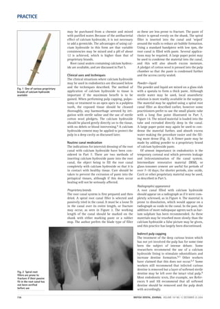may be purchased from a chemist and mixed
with purified water. Because of the antibacterial
effect of calcium hydroxide, it is not necessary
to add a germicide. The advantages of using cal-
cium hydroxide in this form are that variable
consistencies may be mixed and a pH of about
12 is achieved, which is higher than that of
proprietary brands.
Root canal sealers containing calcium hydrox-
ide are available, and are discussed in Part 5.
Clinical uses and techniques
The clinical situations where calcium hydroxide
may be used in endodontics are discussed below
and the techniques described. The method of
application of calcium hydroxide to tissue is
important if the maximum benefit is to be
gained. When performing pulp capping, pulpo-
tomy or treatment to an open apex in a pulpless
tooth, the exposed tissue should be cleaned
thoroughly, any haemorrhage arrested by irri-
gation with sterile saline and the use of sterile
cotton wool pledgets. The calcium hydroxide
should be placed gently directly on to the tissue,
with no debris or blood intervening.4 A calcium
hydroxide cement may be applied to protect the
pulp in a deep cavity as discussed later.
Routine canal medication
The indications for intervisit dressing of the root
canal with calcium hydroxide have been con-
sidered in Part 7. There are two methods of
inserting calcium hydroxide paste into the root
canal, the object being to fill the root canal
completely with calcium hydroxide so that it is
in contact with healthy tissue. Care should be
taken to prevent the extrusion of paste into the
periapical tissues, although if this does occur
healing will not be seriously affected.
Proprietary brands
The root canal system is first prepared and then
dried. A spiral root canal filler is selected and
passively tried in the canal. It must be a loose fit
in the canal over its entire length, or fracture
may occur, as seen in Figure 2. The working
length of the canal should be marked on the
shank with either marking paste or a rubber
stop. The author prefers the blade type of filler
as these are less prone to fracture. The paste of
choice is spread evenly on the shank. The spiral
filler is inserted into the canal and ‘wiped’
around the walls to reduce air bubble formation.
Using a standard handpiece with low rpm, the
root canal is filled with paste. Several applica-
tions may be required. A large paper point may
be used to condense the material into the canal,
and this will also absorb excess moisture.
A pledget of cotton wool is pressed into the pulp
chamber so that the paste is condensed further
and the access cavity sealed.
Powder—liquid
The powder and liquid are mixed on a glass slab
with a spatula to form a thick paste. Although
sterile water may be used, local anaesthetic
solution is more readily available in the surgery.
The material may be applied using a spiral root
canal filler as described earlier, however some
practitioners prefer to use the small plastic tube
with a long fine point illustrated in Part 7,
Figure 14. The mixed material is loaded into the
tube and extruded directly deep in the canal.
A large paper point may again be used to con-
dense the material further, and absorb excess
water making the procedure easier and the fill-
ing more dense (Fig. 3). A firmer paste may be
made by adding powder to a proprietary brand
of calcium hydroxide paste.
Of utmost importance in endodontics is the
temporary coronal seal which prevents leakage
and (re)contamination of the canal system.
Intermediate restorative material (IRM), or
glass-ionomer cement are useful for periods of
over 7–10 days; for shorter periods, zinc oxide,
Cavit or other proprietary material may be used,
as described in Part 5.
Radiographic appearance
A root canal filled with calcium hydroxide
should appear on a radiograph as if it were com-
pletely sclerosed, as in Figure 4. The material is
prone to dissolution, which would appear on a
radiograph as voids in the canal. In the past, the
addition of more radiopaque agents such as bar-
ium sulphate has been recommended. As these
materials may be resorbed more slowly than the
calcium hydroxide a false picture may be given,
and this practice has largely been discontinued.
Indirect pulp capping
The treatment of the deep carious lesion which
has not yet involved the pulp has for some time
been the subject of intense debate. Some
researchers recommend the use of a calcium
hydroxide lining to stimulate odontoblasts and
increase dentine formation.4,5 Other workers
have claimed that this does not occur.6,7 Some
workers still recommend that infected carious
dentine is removed but a layer of softened sterile
dentine may be left over the intact vital pulp.8
Most endodontic texts, (for example, see Refer-
ences 9 and 10) recommend that all softened
dentine should be removed and the pulp dealt
with accordingly.
PRACTICE
736 BRITISH DENTAL JOURNAL VOLUME 197 NO. 12 DECEMBER 25 2004
Fig. 1 One of various proprietary
brands of calcium hydroxide
available
Fig. 2 Spiral root
fillers are prone to
fracture if their passive
fit in the root canal has
not been verified
before use
12p735-743.qxd 19/11/2004 11:40 Page 736
 