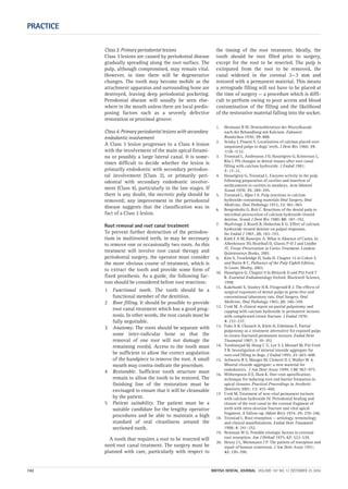 PRACTICE
742 BRITISH DENTAL JOURNAL VOLUME 197 NO. 12 DECEMBER 25 2004
Class 3. Primary periodontal lesions
Class 3 lesions are caused by periodontal disease
gradually spreading along the root surface. The
pulp, although compromised, may remain vital.
However, in time there will be degenerative
changes. The tooth may become mobile as the
attachment apparatus and surrounding bone are
destroyed, leaving deep periodontal pocketing.
Perodontal disease will usually be seen else-
where in the mouth unless there are local predis-
posing factors such as a severely defective
restoration or proximal groove.
Class 4. Primary periodontal lesions with secondary
endodontic involvement
A Class 3 lesion progresses to a Class 4 lesion
with the involvement of the main apical forami-
na or possibly a large lateral canal. It is some-
times difficult to decide whether the lesion is
primarily endodontic with secondary periodon-
tal involvement (Class 2), or primarily peri-
odontal with secondary endodontic involve-
ment (Class 4), particularly in the late stages. If
there is any doubt, the necrotic pulp should be
removed; any improvement in the periodontal
disease suggests that the classification was in
fact of a Class 2 lesion.
Root removal and root canal treatment
To prevent further destruction of the periodon-
tium in multirooted teeth, in may be necessary
to remove one or occasionally two roots. As this
treatment will involve root canal therapy and
periodontal surgery, the operator must consider
the more obvious course of treatment, which is
to extract the tooth and provide some form of
fixed prosthesis. As a guide, the following fac-
tors should be considered before root resection:
1 Functional tooth. The tooth should be a
functional member of the dentition.
2 Root filling. It should be possible to provide
root canal treatment which has a good prog-
nosis. In other words, the root canals must be
fully negotiable.
3 Anatomy. The roots should be separate with
some inter-radicular bone so that the
removal of one root will not damage the
remaining root(s). Access to the tooth must
be sufficient to allow the correct angulation
of the handpiece to remove the root. A small
mouth may contra-indicate the procedure.
4 Restorable. Sufficient tooth structure must
remain to allow the tooth to be restored. The
finishing line of the restoration must be
envisaged to ensure that it will be cleansable
by the patient.
5 Patient suitability. The patient must be a
suitable candidate for the lengthy operative
procedures and be able to maintain a high
standard of oral cleanliness around the
sectioned tooth.
A tooth that requires a root to be resected will
need root canal treatment. The surgery must be
planned with care, particularly with respect to
the timing of the root treatment. Ideally, the
tooth should be root filled prior to surgery,
except for the root to be resected. The pulp is
extirpated from the root to be removed, the
canal widened in the coronal 2—3 mm and
restored with a permanent material. This means
a retrograde filling will not have to be placed at
the time of surgery — a procedure which is diffi-
cult to perform owing to poor access and blood
contamination of the filling and the likelihood
of the restorative material falling into the socket.
1. Hermann B W. Dentinobleration der Wurzelkanale
nach der Behandlung mit Kalcium. Zahnarzt
Rundschau 1930; 39: 888.
2. Sciaky I, Pisanti S. Localisation of calcium placed over
amputated pulps in dogs’ teeth. J Dent Res 1960; 39:
1128–1132.
3. Tronstad L, Andreason J O, Hasselgren G, Kristerson L,
Riis I. PH changes in dental tissues after root canal
filling with calcium hydroxide. J Endod 1981;
7: 17–21.
4. Hasselgren G, Tronstad L. Enzyme activity in the pulp
following preparation of cavities and insertion of
medicaments in cavities in monkeys. Acta Odontol
Scand 1978; 35: 289–295.
5. Tronstad L, Mjør I A. Pulp reactions to calcium
hydroxide containing materials Oral Surgery, Oral
Medicine, Oral Pathology 1972; 33: 961–965
6. Bergenholtz G, Reit C. Reactions of the dental pulp to
microbial provocation of calcium hydroxide treated
dentine. Scand J Dent Res 1980; 88: 187–192.
7. Warfvinge J, Rozell B, Hedström K G. Effect of calcium
hydroxide treated dentine on pulpal responses.
Int Endod J 1987; 20: 183–193.
8. Kidd E A M, Banerjee A. What is Absence of Caries. In
Albrektsson TO, Bratthall D, Glantz P-O J and Lindhe
JT, Tissue Preservation in Caries Treatment. London:
Quintessence Books, 2001.
9. Kim S, Trowbridge H, Suda H. Chapter 15 in Cohen S
and Burns R C, Pathways of the Pulp Eighth Edition.
St Louis: Mosby, 2002.
10. Hasselgren G. Chapter 9 in Ørstavik D and Pitt Ford T
R. Essential Endodontology Oxford: Blackwell Science,
1998.
11. Kakehashi S, Stanley H R, Fitzgerald R J. The effects of
surgical exposures of dental pulps in germ-free and
conventional laboratory rats. Oral Surgery, Oral
Medicine, Oral Pathology 1965; 20: 340–349.
12. Cvek M. A clinical report on partial pulpotomy and
capping with calcium hydroxide in permanent incisors
with complicated crown fracture. J Endod 1978;
4: 232–237.
13. Fuks A B, Chosack A, Klein H, Eidelman E. Partial
pulpotomy as a treatment alternative for exposed pulps
in crown-fractured permanent incisors. Endod Dent
Traumatol 1987; 3: 10–102.
14. Torabinejad M, Hong C U, Lee S J, Monsef M, Pitt Ford
T R. Investigation of mineral trioxide aggregate for
root-end filling in dogs. J Endod 1995; 21: 603–608.
15. Schwartz R S, Mauger M, Clement D J, Walker W A.
Mineral trioxide aggregate: a new material for
endodontics. J Am Dent Assoc 1999; 130: 967–975.
16. Witherspoon D E, Ham K. One-visit apexification:
technique for inducing root end barrier formation in
apical closures. Practical Proceedings in Aesthetic
Dentistry 2001; 13: 455–460.
17. Cvek M. Treatment of non-vital permanent incisors
with calcium hydroxide IV. Periodontal healing and
closure of the root canal in the coronal fragment of
teeth with intra-alveolar fracture and vital apical
fragment. A follow-up. Odont Revy 1974; 25: 239–246.
18. Tronstad L. Root resorption — aetiology, terminology
and clinical manifestations. Endod Dent Traumatol
1988; 4: 241–252.
19. Newman W G. Possible etiologic factors in external
root resorption. Am J Orthod 1975; 67: 522–539.
20. Henry J L, Weinmann J P. The pattern of resorption and
repair of human cementum. J Am Dent Assoc 1951;
42: 270–290.
12p735-743.qxd 19/11/2004 11:46 Page 742
 