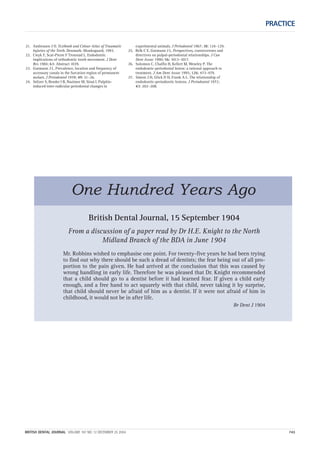 PRACTICE
BRITISH DENTAL JOURNAL VOLUME 197 NO. 12 DECEMBER 25 2004 743
21. Andreasen J O. Textbook and Colour Atlas of Traumatic
Injuries of the Teeth. Denmark: Munksgaard, 1993.
22. Cwyk F, Scat-Pierre F Tronstad L. Endodontic
implications of orthodontic tooth movement. J Dent
Res 1984; 63: Abstract 1039.
23. Gutmann J L. Prevalence, location and frequency of
accessory canals in the furcation region of permanent
molars. J Periodontol 1978; 49: 21–26.
24. Seltzer S, Bender I B, Nazimor M, Sinai I. Pulpitis-
induced inter-radicular periodontal changes in
experimental animals. J Periodontol 1967; 38: 124–129.
25. Belk C E, Gutmann J L. Perspectives, controversies and
directives on pulpal-periodontal relationships. J Can
Dent Assoc 1990; 56: 1013–1017.
26. Solomon C, Chalfin H, Kellert M, Weseley P. The
endodontic-periodontal lesion: a rational approach to
treatment. J Am Dent Assoc 1995; 126: 473–479.
27. Simon J H, Glick D H, Frank A L. The relationship of
endodontic-periodontic lesions. J Periodontol 1972;
43: 202–208.
British Dental Journal, 15 September 1904
From a discussion of a paper read by Dr H.E. Knight to the North
Midland Branch of the BDA in June 1904
Mr. Robbins wished to emphasise one point. For twenty-five years he had been trying
to find out why there should be such a dread of dentists; the fear being out of all pro-
portion to the pain given. He had arrived at the conclusion that this was caused by
wrong handling in early life. Therefore he was pleased that Dr. Knight recommended
that a child should go to a dentist before it had learned fear. If given a child early
enough, and a free hand to act squarely with that child, never taking it by surprise,
that child should never be afraid of him as a dentist. If it were not afraid of him in
childhood, it would not be in after life.
Br Dent J 1904
One Hundred Years Ago
12p735-743.qxd 19/11/2004 11:47 Page 743
 