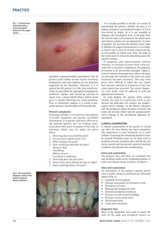 specialist or general medical practitioner. Not all
patients with cardiac lesions require antibiotic
prophylaxis, and such regimes are not generally
supported by the literature.2 However, if it is
agreed that the patient is at risk, they would nor-
mally be prescribed the appropriate prophylactic
antibiotic regime, and should be advised to
report even a minor febrile illness which occurs
up to 2 months following root canal treatment.
Prior to endodontic surgery, it is useful to pre-
scribe aqueous chlorhexidine (2%) mouthwash.
Patient’s complaints
Listening carefully to the patient’s description
of his/her symptoms can provide invaluable
information. It is quicker and more efficient to
ask patients specific, but not leading, ques-
tions about their pain. Examples of the type of
questions which may be asked are given
below.
1. How long have you had the pain?
2. Do you know which tooth it is?
3. What initiates the pain?
4. How would you describe the pain?
Sharp or dull
Throbbing
Mild or severe
Localised or radiating
5. How long does the pain last?
6. Does it hurt most during the day or night?
7. Does anything relieve the pain?
It is usually possible to decide, as a result of
questioning the patient, whether the pain is of
pulpal, periapical or periodontal origin, or if it is
non-dental in origin. As it is not possible to
diagnose the histological state of the pulp from
the clinical signs and symptoms, the terms acute
and chronic pulpitis are not appropriate. In cases
of pulpitis, the decision the operator must make
is whether the pulpal inflammation is reversible,
in which case it may be treated conservatively,
or irreversible, in which case either the pulp or
the tooth must be removed, depending upon the
patient’s wishes.
If symptoms arise spontaneously, without
stimulus, or continue for more than a few sec-
onds after a stimulus is withdrawn, the pulp may
be deemed to be irreversibly damaged. Applica-
tions of sedative dressings may relieve the pain,
but the pulp will continue to die until root canal
treatment becomes necessary. This may then
prove more difficult if either the root canals
have become infected or if sclerosis of the root
canal system has occurred. The correct diagno-
sis, once made, must be adhered to with the
appropriate treatment.
In early pulpitis the patient often cannot
localise the pain to a particular tooth or jaw
because the pulp does not contain any proprio-
ceptive nerve endings. As the disease advances
and the periapical region becomes involved, the
tooth will become tender and the proprioceptive
nerve endings in the periodontal ligament are
stimulated.
CLINICAL EXAMINATION
A clinical examination of the patient is carried
out after the case history has been completed.
The temptation to start treatment on a tooth
without examining the remaining dentition must
be resisted. Problems must not be dealt with in
isolation and any treatment plan should take the
entire mouth and the patient’s general medical
condition and attitude into consideration.
Extra-oral examination
The patient’s face and neck are examined and
any swelling, tender areas, lymphadenopathy, or
extra-oral sinuses noted, as shown in Figure 1.
Intra-oral examination
An assessment of the patient’s general dental
state is made, noting in particular the following
aspects (Fig. 2).
• Standard of oral hygiene.
• Amount and quality of restorative work.
• Prevalence of caries.
• Missing and unopposed teeth.
• General periodontal condition.
• Presence of soft or hard swellings.
• Presence of any sinus tracts.
• Discoloured teeth.
• Tooth wear and facets.
Diagnostic tests
Most of the diagnostic tests used to assess the
state of the pulp and periapical tissues are
Fig. 1 A facial sinus
associated with a
severe periapical
abscess on the upper
canine.
Fig. 2 An assessment
should be made of the
patient’s general
dental condition.
232 BRITISH DENTAL JOURNAL VOLUME 197 NO. 5 SEPTEMBER 11 2004
PRACTICE
05p231-238.qxd 12/08/2004 11:54 Page 232
 