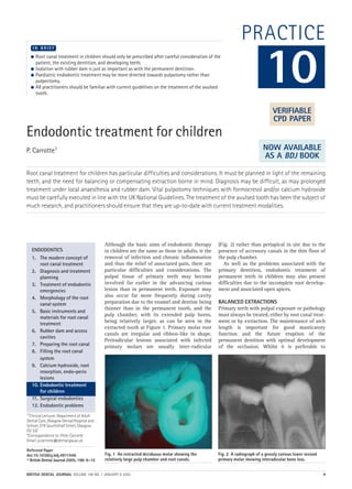 Endodontic treatment for children
P. Carrotte1
Root canal treatment for children has particular difficulties and considerations. It must be planned in light of the remaining
teeth, and the need for balancing or compensating extraction borne in mind. Diagnosis may be difficult, as may prolonged
treatment under local anaesthesia and rubber dam. Vital pulpotomy techniques with formocresol and/or calcium hydroxide
must be carefully executed in line with the UK National Guidelines. The treatment of the avulsed tooth has been the subject of
much research, and practitioners should ensure that they are up-to-date with current treatment modalities.
1*Clinical Lecturer, Department of Adult
Dental Care, Glasgow Dental Hospital and
School, 378 Sauchiehall Street, Glasgow
G2 3JZ
*Correspondence to: Peter Carrotte
Email: p.carrotte@dental.gla.ac.uk
Refereed Paper
doi:10.1038/sj.bdj.4811946
© British Dental Journal 2005; 198: 9–15
 Root canal treatment in children should only be prescribed after careful consideration of the
patient, the existing dentition, and developing teeth.
 Isolation with rubber dam is just as important as with the permanent dentition.
 Paediatric endodontic treatment may be more directed towards pulpotomy rather than
pulpectomy.
 All practitioners should be familiar with current guidelines on the treatment of the avulsed
tooth.
I N B R I E F
Although the basic aims of endodontic therapy
in children are the same as those in adults, ie the
removal of infection and chronic inflammation
and thus the relief of associated pain, there are
particular difficulties and considerations. The
pulpal tissue of primary teeth may become
involved far earlier in the advancing carious
lesion than in permanent teeth. Exposure may
also occur far more frequently during cavity
preparation due to the enamel and dentine being
thinner than in the permanent tooth, and the
pulp chamber, with its extended pulp horns,
being relatively larger, as can be seen in the
extracted tooth at Figure 1. Primary molar root
canals are irregular and ribbon-like in shape.
Periradicular lesions associated with infected
primary molars are usually inter-radicular
(Fig. 2) rather than periapical in site due to the
presence of accessory canals in the thin floor of
the pulp chamber.
As well as the problems associated with the
primary dentition, endodontic treatment of
permanent teeth in children may also present
difficulties due to the incomplete root develop-
ment and associated open apices.
BALANCED EXTRACTIONS
Primary teeth with pulpal exposure or pathology
must always be treated, either by root canal treat-
ment or by extraction. The maintenance of arch
length is important for good masticatory
function and the future eruption of the
permanent dentition with optimal development
of the occlusion. Whilst it is preferable to
ENDODONTICS
1. The modern concept of
root canal treatment
2. Diagnosis and treatment
planning
3. Treatment of endodontic
emergencies
4. Morphology of the root
canal system
5. Basic instruments and
materials for root canal
treatment
6. Rubber dam and access
cavities
7. Preparing the root canal
8. Filling the root canal
system
9. Calcium hydroxide, root
resorption, endo-perio
lesions
10. Endodontic treatment
for children
11. Surgical endodontics
12. Endodontic problems
Fig. 1 An extracted deciduous molar showing the
relatively large pulp chamber and root canals.
Fig. 2 A radiograph of a grossly carious lower second
primary molar showing interadicular bone loss.
PRACTICE
10
VERIFIABLE
CPD PAPER
NOW AVAILABLE
AS A BDJ BOOK
BRITISH DENTAL JOURNAL VOLUME 198 NO. 1 JANUARY 8 2005 9
Endo_Chapter_10.qxd 10/12/2004 14:00 Page 9
 