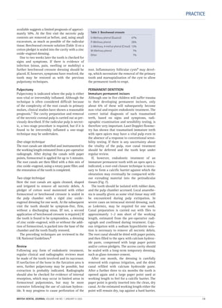 PRACTICE
available suggests a limited prognosis of approxi-
mately 50%. At the first visit the necrotic pulp
contents are removed as before, and, using small
excavators, as much as possible of the radicular
tissue. Beechwood creosote solution (Table 3) on a
cotton pledget is sealed into the cavity with a zinc
oxide–eugenol dressing.
One to two weeks later the tooth is checked for
signs and symptoms. If there is evidence of
infection (sinus, pain, swelling or mobility) a
further beechwood creosote dressing should be
placed. If, however, symptoms have resolved, the
tooth may be restored as with the previous
pulpotomy techniques.
Pulpectomy
Pulpectomy is indicated where the pulp is either
non-vital or irreversibly inflamed. Although the
technique is often considered difficult because
of the complexity of the root canals in primary
molars, clinical studies have shown a reasonable
prognosis.7 The cavity preparation and removal
of the necrotic coronal pulp is carried out as pre-
viously described. If the radicular pulp is necrot-
ic, a two-stage procedure is required, but if it is
found to be irreversibly inflamed a one-stage
technique may be undertaken.
One-stage technique
The root canals are identified and instrumented to
the working length estimated from a pre-operative
radiograph. After drying the canals with paper
points, formocresol is applied for up to 5 minutes.
The root canals are then filled with a thin mix of
zinc oxide–eugenol, using a rotary paste filler, and
the restoration of the tooth is completed.
Two-stage technique
Here the root canals are again cleaned, shaped
and irrigated to remove all necrotic debris. A
pledget of cotton wool moistened with either
formocresol or beechwood creosote is sealed in
the pulp chamber with a rigid zinc oxide–
eugenol dressing for one week. At the subsequent
visit the tooth should be symptom-free, firm,
without a discharging sinus. (If not, a second
application of beechwood creosote is required.) If
the tooth is found to be symptomless, a dressing
of zinc oxide–eugenol, with or without the addi-
tion of formocresol, is packed into the base of the
chamber and the tooth finally restored.
The preceding techniques are reviewed in the
UK National Guidelines.8
Review
Following any form of endodontic treatment,
regular clinical and radiographic reviews must
be made of the tooth involved and its successor.
If rarefaction of the bone in the furcation area is
seen, further pulpectomy may be possible, but
extraction is probably indicated. Radiographs
should also be checked for evidence of internal
resorption, which may occur in limited areas in
formocresol pulpotomies, but may be more
extensive following the use of calcium hydrox-
ide. It may progress to cause perforation of the
root. Inflammatory follicular cysts9 may devel-
op, which necessitate the removal of the primary
tooth and marsupialisation of the cyst to allow
the permanent tooth to erupt.
PERMANENT DENTITION
Immature permanent incisors
Although one in five children will suffer trauma
to their developing permanent incisors, only
about 6% of these will subsequently become
non-vital and require endodontic treatment. The
correct initial diagnosis of such traumatised
teeth, based on signs and symptoms, radi-
ographic examination and sensibility testing, is
therefore very important. Laser Doppler flowme-
try has shown that traumatised immature teeth
with open apices may have a vital pulp even in
the absence of a response to conventional sensi-
bility testing. If there is any uncertainty about
the vitality of the pulp, root canal treatment
should be deferred and the tooth kept under
regular review.
If, however, endodontic treatment of an
immature permanent tooth with an open apex is
indicated, a root-end closure technique is neces-
sary to form a calcific barrier against which the
obturation may eventually be compacted with-
out extruding material into the periradicular
tissues (Fig. 7).
The tooth should be isolated with rubber dam,
and the pulp chamber accessed. Local anaesthe-
sia is usually given as some vital tissue may still
be encountered during pulp extirpation. In
severe cases an intracanal steroid dressing, such
as Ledermix, may be required for one week.
Canal preparation is carried out with files to
approximately 1–2 mm short of the working
length, estimated from the pre-operative radi-
ograph and confirmed during treatment. Copi-
ous irrigation with a sodium hypochlorite solu-
tion is necessary to remove all necrotic debris.
The root canal should be dried with paper points,
and then filled to the apex with calcium hydrox-
ide paste, compressed with large paper points
and/or cotton pledgets. The access cavity should
be sealed with a long-term temporary dressing,
such as glass-ionomer cement.
After one month, the dressing is carefully
removed with copious irrigation, and the dried
canal refilled with calcium hydroxide paste.
After a further three to six months the tooth is
opened again and a large paper point used at
working length to feel for a calcific barrier. The
paper point is gently inserted into the clean, dry
canal. At the estimated working length either the
point will remain dry, tap against a hard barrier,
Table 3 Beechwood creosote
0-Methoxy phenol (Guaicol) 47%
P-Methoxy phenol 26%
2-Methoxy, 4 methyl phenol (Cresol) 13%
M-Methoxy phenol 7%
Other 7%
BRITISH DENTAL JOURNAL VOLUME 198 NO. 1 JANUARY 8 2005 13
Endo_Chapter_10.qxd 10/12/2004 14:06 Page 13
 