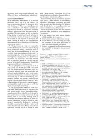 PRACTICE
permanent teeth, conventional orthograde root-
filling with gutta-percha and sealer is indicated.
Avulsed permanent teeth
In the emergency management of an avulsed
permanent tooth, time is of the essence. The
long-term prognosis begins to deteriorate after
only 15 minutes.11 Most cases initially present
with a telephone call. Where possible, re-
implantation should be immediate, following
rinsing if necessary in either milk (preferably) or
tap water. The tooth should be held in place by
biting gently on a soft cloth until splinting is
possible by the dentist. If the person attending
the accident is not prepared to re-implant the
tooth, it should be stored in milk, normal saline
or saliva (in the buccal sulcus) during the journey
to the dental surgery.
Avoiding unnecessary delay, and keeping the
tooth in the transport solution to prevent drying
of the periodontal fibres, a thorough medical,
dental and accident history should be taken and
recorded. Local anaesthesia may be necessary to
permit manipulation of the alveolar bone, and to
enable gentle syringing of the socket with saline
to remove any blood clot. The tooth, handled
only by the crown, should be carefully inserted
into the socket. Root canal treatment should NOT
be commenced before re-implantation.
A non-rigid splint should be applied for 7–10
days, using acid-etched resin with a soft arch
wire. The patient should be advised to avoid bit-
ing on the splinted tooth, take a soft diet, and
maintain good oral hygiene with careful brush-
ing and a chlorhexidine mouth-rinse. Systemic
antibiotics may be indicated for medically com-
promised patients. The patient’s tetanus status
must be checked and a booster given by a med-
ical practitioner if necessary. A review appoint-
ment should be made in two days to verify the
splint, and modify it if necessary.
In very young patients where the tooth has a
wide-open apex and was out of the mouth for
only a short period there is a possibility of re-
vascularisation of the pulp. The tooth should be
kept under almost weekly review, and if any
clinical signs of non-vitality develop, such as
tenderness, discoloration, swelling or sinus for-
mation, endodontic treatment should be com-
menced immediately. Endodontic treatment
should be commenced on all other avulsed teeth
whilst the splint is in place. A long-term calcium
hydroxide dressing should be sealed in place
with a glass-ionomer restoration for at least
6 months prior to verification of an apical barrier
and obturation as described earlier.
Replanted teeth should be regularly reviewed
for at least 2–3 years, checking for inflammatory
resorption, replacement resorption, ankylosis,
infra-occlusion and discoloration. The adjacent
teeth should also be reviewed. Resorption may
commence within weeks of the injury.
Finally, it should be realised that there are some
situations where replantation is not appropriate.
For example:
• If the patient has other serious injuries,
which should be given priority.
• If the patient has an at-risk medical history.
• Where the extra-oral time is very prolonged,
the prognosis is very poor, particularly in
teeth with short roots and wide apices.
• Primary teeth should not be replanted due to
the possibility of damage to the permanent
replacement.
Figures 1, 2, 3, 5, 6 and 7 have been reproduced by kind
permission of Dr M-T Hosey, Children’s Department,
Glasgow University.
Figure 4 is reproduced by kind permission of Professor R R
Welbury.
1. BSPD and IAPD. UK national guidelines in paediatric
dentistry. Int J Paediatr Dent 2002; 12: 151–153.
2. Kopel H M. Considerations for the direct pulp capping
procedure in primary teeth: A review of the literature.
Paediatr Dent 1992; 59: 141–149.
3. Gould A, Johnstone S, Smith P. Pulp Therapy
techniques for the deciduous dentition. (Compact
Disk) London: King’s College, 1999.
4. Waterhouse P J. Formocresol and alternative primary
molar pulpotomy medicaments: a review. Endod Dent
Traumatol 1991; 11: 157–162.
5. Waterhouse P J, Nunn J H, Whitworth J M. An
investigation of the relative efficacy of Buckley’s
Formocresol and Calcium Hydroxide in primary
molar vital pulp therapy. Br Dent J 2000; 188: 32–36.
6. Coll J A, Sadrian R. Predicting pulpotomy success
and its relationship to exfoliation and succedanesus
dentition. Paediatr Dent 1996; 18: 57–63.
7. Barr E S, Flaitz C M, Hicks M J. A retrospective
radiographic evaluation of primary molar
pulpectomies. Paediatr Dent 2000; 13: 4–9.
8. Llewelyn D R. UK national guidelines in paediatric
dentistry. Int J Paediatr Dent 2000; 10: 248–252.
9. Shaw W, Smith D M, Hill F J. Inflammatory follicular
cysts. J Dent Child 1980; 47: 97–101.
10. Mackie I C, Worthington H V, Hill F J. A follow up
study of incisor teeth which have been treated by
apical closure and root filling. Br Dent J 1993; 175:
99–101.
11. Andersson L, Bodin I. Avulsed human teeth replanted
within 15 minutes — a long term clinical follow-up
study. Endod Dent Traumatol 1990; 6: 37–42.
BRITISH DENTAL JOURNAL VOLUME 198 NO. 1 JANUARY 8 2005 15
Endo_Chapter_10.qxd 10/12/2004 14:39 Page 15
 