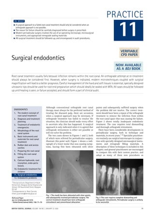 PRACTICE
Surgical endodontics
Root canal treatment usually fails because infection remains within the root canal. An orthograde attempt at re-treatment
should always be considered first. However, when surgery is indicated, modern microtechniques coupled with surgical
magnification will lead to a better prognosis. Careful management of the hard and soft tissues is essential, specially designed
ultrasonic tips should be used for root end preparation which should ideally be sealed with MTA. All cases should be followed
up until healing is seen, or failure accepted, and should form a part of clinical audit.
 A surgical approach to a failed root canal treatment should only be considered when an
orthograde approach is not possible.
 The reason for failure should be carefully diagnosed before surgery is prescribed.
 Modern periradicular surgery involves the use of an operating microscope, microsurgical
instruments, and appropriate retrograde sealing materials
 All surgical treatment should be followed-up, and encompassed in audit procedures.
I N B R I E F
Although conventional orthograde root canal
therapy must always be the preferred method of
treating the diseased pulp, there are occasions
when a surgical approach may be necessary. If
orthograde treatment has failed to resolve the
situation, the clinician should make every effort
to ascertain why this has happened. A surgical
approach is only indicated when it is agreed that
orthograde retreatment is either not possible or
will not solve the problem.
The two cases shown in Figures 1 and 2, both
of which were referred for periradicular surgery,
illustrate this point well. Figure 1 shows a radi-
ograph of a lower molar that was causing symp-
toms, having first been obturated with silver
points and subsequently suffered surgery when
the problem did not resolve. The correct treat-
ment should have been a repeat of the orthograde
treatment to remove the infection from within
the root canal space that was causing the failure.
Figure 2 shows totally inadequate endodontic
treatment. The case requires total dismantling
and thorough orthograde retreatment.
There have been considerable developments in
periradicular surgery, both in technique and
materials, in recent years.1–6 Specialist practition-
ers routinely use surgical microscopes in conjunc-
tion with specially designed microsurgical instru-
ments and retrograde filling materials. A
description of these techniques is included in this
chapter, and general practitioners are encouraged
to compare this with their current practice, and
adopt as many of these new procedures as
11
ENDODONTICS
1. The modern concept of
root canal treatment
2. Diagnosis and treatment
planning
3. Treatment of endodontic
emergencies
4. Morphology of the root
canal system
5. Basic instruments and
materials for root canal
treatment
6. Rubber dam and access
cavities
7. Preparing the root canal
8. Filling the root canal
system
9. Calcium hydroxide, root
resorption, endo-perio
lesions
10. Endodontic treatment for
children
11. Surgical endodontics
12. Endodontic problems
Fig. 1 This tooth has been obturated with silver points,
and subsequently received periradicular surgery. The
correct treatment should have been orthograde
retreatment and conventional obturation
Fig. 2 This case requires complete dismantling and
orthograde retreatments. Periradicular surgery is unlikely
to be successful
1*Clinical Lecturer, Department of Adult
Dental Care, Glasgow Dental Hospital and
School, 378 Sauchiehall Street, Glasgow
G2 3JZ
*Correspondence to: Peter Carrotte
Email: p.carrotte@dental.gla.ac.uk
Refereed Paper
doi:10.1038/sj.bdj.4811970
©BritishDentalJournal2005;198:71–79
BRITISH DENTAL JOURNAL VOLUME 198 NO. 2 JANUARY 22 2005 71
VERIFIABLE
CPD PAPER
NOW AVAILABLE
AS A BDJ BOOK
2p71-79.QXD 10/01/2005 11:30 Page 71
 