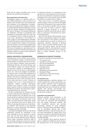 PRACTICE
dealt with by surgery, provided access can be
gained to the area (see root resorption).
Root amputation and hemisection
Periradicular surgery on a posterior tooth is a
more difficult procedure to carry out than on an
anterior tooth. For this reason, the relatively sim-
pler techniques of root amputation or hemisec-
tion may be considered. The changes in endodon-
tic and periodontal treatment techniques in recent
years have greatly improved the prognosis for
this form of treatment. The principal indications
are endodontic, restorative or periodontal. Root
amputation is an operation where one entire root
of a multirooted tooth is removed, leaving the
crown intact. Hemisection is the division of a
tooth, usually in a buccolingual plane. Normally,
one half of the tooth is removed, but both sections
may be retained if there is disease in the furcation
area only. However, the restorative problems this
type of treatment poses are considerable and for
this reason the prognosis is generally poor. Pre-
operative assessment of both the periodontal and
restorative aspects is crucial if these methods of
treatment are contemplated.
MEDICAL AND DENTAL CONSIDERATIONS
Although there are few absolute contra-indica-
tions to endodontic surgery, a well-documented
medical history is essential (see Part 2). In gen-
eral, heart disease, diabetes, blood dyscrasias,
debilitating illnesses and steroid therapy may
contra-indicate surgery and special measures
are necessary if surgery is contemplated. Con-
sideration must also be given to psychological
factors. As a rule, local analgesia is preferable,
but patients who are particularly apprehensive
may wish to have any surgery carried out under
sedation. The choice of anaesthetic may also be
governed by the nature of the operation, the site
of the tooth and ease of access. A history of
rheumatic fever is not a contra-indication for
endodontic surgery, provided appropriate
antibiotic cover is given. If there is any doubt
about a patient’s fitness to undergo any surgical
endodontic procedure, then the patient’s physi-
cian should always be consulted.
The first considerations are whether the tooth
is worth saving and how important it is in the
overall treatment plan. The general state of the
mouth should be considered, both hard and soft
tissues. The quality of restorative work in the
tooth concerned should be particularly noted,
and an assessment must also be made of the
effects of any proposed surgery on the periodon-
tal condition. The presence of any detectable
dehiscence or bony fenestration will influence
the design and extent of the flap.
A periapical radiograph should provide all the
information required for assessment of the
tooth, although it may be necessary to expose
more than one film, from different angles. At
least 3 mm of the periradicular tissues should be
clearly visible. Assessment should be made of
the root shape, taking into account any unusual
curvature and the number of foramina that may
be exposed at the apex as a consequence of the
operation. If a sinus is present in the soft tissues,
the sinus tract should be visualised by taking a
radiograph with a gutta-percha point threaded
into the tract, as shown in Part 2, Figure 5.
Good visual access is extremely important,
and the anatomy of the area must be thoroughly
understood. The position of any major structures
such as neurovascular bundles and the maxil-
lary sinus must be noted. A buccal or labial
approach is always preferred, as a palatal
approach is difficult and should only be under-
taken in exceptional circumstances by experi-
enced practitioners.
One of the key factors influencing the success
or failure or periradicular surgery is the experi-
ence and expertise of the operator. Considera-
tion should always be given to referral to an
appropriate specialist, especially in difficult
cases. A letter of referral should include a full
clinical and medical history, and all relevant
radiographs. Both the referring dentist and the
specialist providing treatment have a responsi-
bility to obtain informed consent to the
procedure.
PERIRADICULAR SURGERY TECHNIQUE
The steps for carrying out this procedure are:
1. Pre-operative care.
2. Anaesthesia and haemostasis.
3. Soft-tissue management.
4. Hard-tissue management.
5. Curettage of area.
6. Resection of root.
7. Retrograde cavity preparation.
8. Retrograde filling.
9. Replacement of flap and suturing.
10. Post-operative care.
Pre-operative care
Although prophylactic antibiotic therapy is not
usually required for routine periradicular sur-
gery, systemic antibiotics may be required for
any flare-ups prior to surgery. Chlorhexidine
mouthwashes may also be beneficial, and these,
together with systemic non-steroidal anti-
inflammatory drugs, should be considered from
the day prior to surgery.9
Anaesthesia and haemostasis
Wherever possible, local anaesthesia is the
method of choice, although anxious patients
who cannot be controlled with tranquillizers
may also require intravenous sedation. The
local anaesthesia injection also provides
haemostasis, essential for good endodontic
surgery. Following topical anaesthetic applica-
tion, an anaesthetic solution with at least
1:80,000 adrenaline is injected slowly into sev-
eral sites surrounding the surgical field. Local
anaesthetic solutions containing Octapressin do
not give adequate haemostasis and should be
avoided if possible.
In the mandible, block injections should be
given, in addition to infiltration of the tissues in
the operating area. In the maxilla, the palate
BRITISH DENTAL JOURNAL VOLUME 198 NO. 2 JANUARY 22 2005 75
2p71-79.QXD 10/01/2005 11:33 Page 75
 